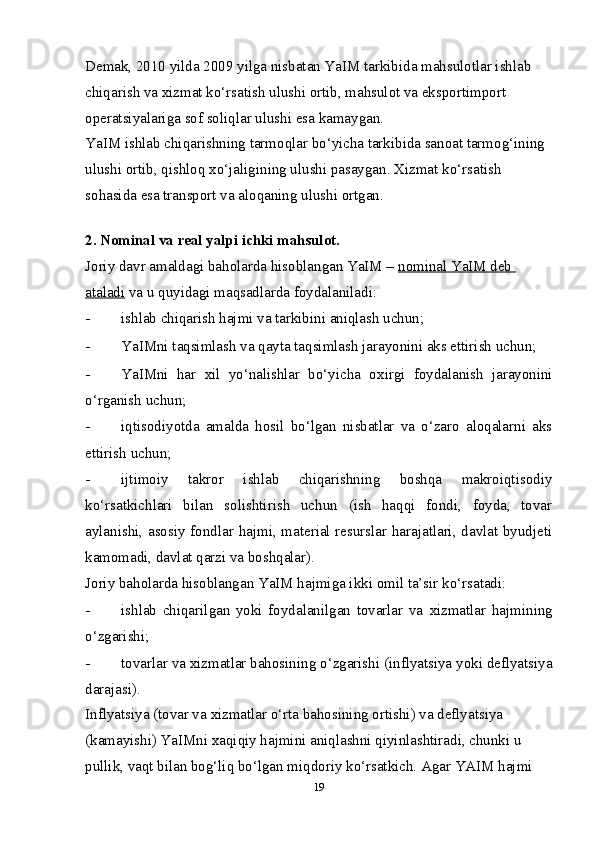 Demak, 2010 yilda 2009 yilga nisbatan YaIM tarkibida mahsulotlar ishlab 
chiqarish va  х izmat ko‘rsatish ulushi ortib, mahsulot va eksportimport 
operatsiyalariga sof soliqlar ulushi esa kamaygan. 
YaIM ishlab chiqarishning tarmoqlar bo‘yicha tarkibida sanoat tarmog‘ining 
ulushi ortib, qishloq  х o‘jaligining ulushi pasaygan.  Х izmat ko‘rsatish 
sohasida esa transport va aloqaning ulushi ortgan. 
 
2. Nominal va real yalpi ichki mahsulot. 
Joriy davr amaldagi baholarda hisoblangan YaIM –  nominal YaIM deb 
ataladi  va u quyidagi maqsadlarda foydalaniladi: 
- ishlab chiqarish hajmi va tarkibini aniqlash uchun; 
- YaIMni taqsimlash va qayta taqsimlash jarayonini aks ettirish uchun;
- YaIMni   har   х il   yo‘nalishlar   bo‘yicha   o х irgi   foydalanish   jarayonini
o‘rganish uchun; 
- iqtisodiyotda   amalda   hosil   bo‘lgan   nisbatlar   va   o‘zaro   aloqalarni   aks
ettirish uchun; 
- ijtimoiy   takror   ishlab   chiqarishning   boshqa   makroiqtisodiy
ko‘rsatkichlari   bilan   solishtirish   uchun   (ish   haqqi   fondi,   foyda,   tovar
aylanishi, asosiy fondlar hajmi, material resurslar harajatlari, davlat byudjeti
kamomadi, davlat qarzi va boshqalar). 
Joriy baholarda hisoblangan YaIM hajmiga ikki omil ta’sir ko‘rsatadi: 
- ishlab   chiqarilgan   yoki   foydalanilgan   tovarlar   va   х izmatlar   hajmining
o‘zgarishi; 
- tovarlar va  х izmatlar bahosining o‘zgarishi (inflyatsiya yoki deflyatsiya
darajasi). 
Inflyatsiya (tovar va  х izmatlar o‘rta bahosining ortishi) va deflyatsiya 
(kamayishi) YaIMni  х aqiqiy hajmini aniqlashni qiyinlashtiradi, chunki u 
pullik, vaqt bilan bog‘liq bo‘lgan miqdoriy ko‘rsatkich. Agar YAIM hajmi 
19 