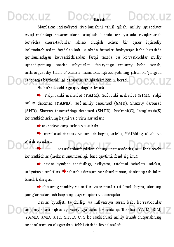 Kirish
Mamlakat   iqtisodiyoti   rivojlanishini   tahlil   qilish,   milliy   iqtisodiyot
rivojlanishidagi   muammolarni   aniqlash   hamda   uni   yanada   rivojlantirish
bо’yicha   chora-tadbirlar   ishlab   chiqish   uchun   bir   qator   iqtisodiy
kо’rsatkichlardan   foydalaniladi.   Alohida   firmalar   faoliyatiga   baho   berishda
qо’llaniladigan   kо’rsatkichlardan   farqli   tarzda   bu   kо’rsatkichlar   milliy
iqtisodiyotning   barcha   subyektlari   faoliyatiga   umumiy   baho   berish,
makroiqtisodiy   tahlil   о’tkazish,   mamlakat   iqtisodiyotining   jahon   xо’jaligida
raqobatga   bardoshliligi   darajasini aniqlash imkonini beradi.
Bu   kо’rsatkichlarga   quyidagilar   kiradi:
    Yalpi   ichki   mahsulot   ( YAIM ),   Sof   ichki   mahsulot   ( SIM ),   Yalpi
milliy  
daromad   ( YAMD ),   Sof   milliy   daroimad   ( SMD ),   Shaxsiy   daromad
( SHD ),   Shaxsiy   tasarrufidagi   daromad   ( SHTD ),   Iste‘mol( С ),   Jamg’arish( S )
kо’rsatkichlarining   hajmi   va   о’sish   sur‘atlari;
  iqtisodiyotning   tarkibiy   tuzilishi;
    mamlakat eksporti va importi hajmi, tarkibi, YAIMdagi ulushi va
о’sish   suratlari;
          resurslardanfoydalanishning   samaradorligini   ifodalovchi
kо’rsatkichlar   (mehnat   unumdorligi,   fond   qaytimi,   fond   sig’imi);
  davlat   byudjeti   taqchilligi,   deflyator,   iste‘mol   baholari   indeksi,
inflyatsiya sur‘atlari;    ishsizlik darajasi va ishsizlar soni, aholining ish   bilan
bandlik   darajasi;
  aholining moddiy ne‘matlar va xizmatlar iste‘moli hajmi, ularning
jamg’armalari,   ish haqining quyi miqdori va   boshqalar.
Davlat   byudjeti   taqchilligi   va   inflyatsiya   surati   kabi   kо’rsatkichlar
umumiy   makroiqtisodiy   vaziyatga   baho   berishda   qо’llanilsa,   YAIM,   SIM,
YAMD, SMD, SHD, SHTD, С, S kо’rsatkichlari milliy ishlab chiqarishning
miqdorlarini va   о’zgarishini tahlil etishda   foydalaniladi.
2 