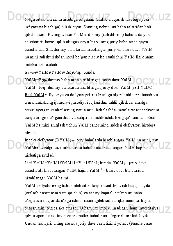 5%ga ortsa, uni nima hisobiga ortganini (ishlab chiqarish hisobiga yoki 
inflyatsiya hisobiga) bilish qiyin. Shuning uchun uni baho ta’siridan holi 
qilish lozim. Buning uchun YaIMni doimiy (solishtirma) baholarda yoki 
solishtirish bazasi qilib olingan qaysi bir yilning joriy baholarida qayta 
baholanadi. Shu doimiy baholarda hisoblangan joriy va bazis davr YAIM 
hajmini solishtirishdan hosil bo‘gan nisbiy ko‘rsatkichni YaIM fizik hajmi 
indeksi deb ataladi. 
J
f. х .YaIM =YaIM
1 /YaIM
0 = R
0 q
1 / P
0 q
0 ; bunda, 
YaIM
0 = R
0 q
0 -doimiy baholarda hisoblangan bazis davr YaIM 
YaIM
1 = R
0 q
1 -doimiy baholarda hisoblangan joriy davr YaIM (real YaIM). 
Real YaIM  inflyatsiya va deflyatsiyalarni hisobga olgan holda aniqlanadi va 
u mamlakatning ijtimoiy-iqtisodiy rivojlanishni tahlil qilishda, amalga 
oshirilayotgan islohotlarning natijalarini baholashda, mamlakat iqtisodiyotini 
barqarorligini o‘rganishda va  х alqaro solishtirishda keng qo‘llaniladi. Real 
YaIM hajmini aniqlash uchun YaIM bahosining indeksi-deflyatori hisobga 
olinadi. 
Indeks-deflyator  (DYaIM) – joriy baholarda hisoblangan YaIM hajmini, shu 
YaIMni avvalgi davr solishtirma baholarida hisoblangan YaIM hajmi 
nisbatiga aytiladi. 
Jdef.YAIM=YaIM1/YaIM11= R1q1/ P0q1; bunda, YaIM
1  – joriy davr 
baholarida hisoblangan YaIM hajmi YaIM
1 1
 – bazis davr baholarida 
hisoblangan YaIM hajmi. 
YaIM deflyatorining baho indeksidan farqi shundaki, u ish haqqi, foyda 
(aralash daromadni  х am qo‘shib) va asosiy kapital iste’molini baho 
o‘zgarishi natijasida o‘zgarishini, shuningdek sof soliqlar nominal hajmi 
o‘zgarishini o‘zida aks ettiradi. U ham iste’mol qilinadigan, ham investitsiya 
qilinadigan o х irgi tovar va  х izmatlar baholarini o‘zgarishini ifodalaydi. 
Undan tashqari, uning asosida joriy davr vazn tizimi yotadi (Paashe baho 
20 