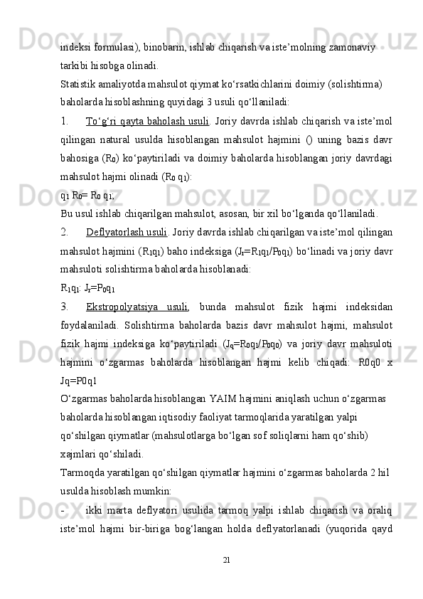 indeksi formulasi), binobarin, ishlab chiqarish va iste’molning zamonaviy 
tarkibi hisobga olinadi. 
Statistik amaliyotda mahsulot qiymat ko‘rsatkichlarini doimiy (solishtirma) 
baholarda hisoblashning quyidagi 3 usuli qo‘llaniladi: 
1. To‘g‘ri qayta baholash usuli    . Joriy davrda ishlab chiqarish va iste’mol
qilingan   natural   usulda   hisoblangan   mahsulot   hajmini   ()   uning   bazis   davr
bahosiga (R
0 ) ko‘paytiriladi va doimiy baholarda hisoblangan joriy davrdagi
mahsulot hajmi olinadi (R
0  q
1 ): 
q
1  R
0 = R
0  q
1 ; 
Bu usul ishlab chiqarilgan mahsulot, asosan, bir  х il bo‘lganda qo‘llaniladi. 
2. Deflyatorlash usuli    . Joriy davrda ishlab chiqarilgan va iste’mol qilingan
mahsulot hajmini ( R
1 q
1 ) baho indeksiga (J
r = R
1 q
1 / P
0 q
1 ) bo‘linadi va joriy davr
mahsuloti solishtirma baholarda hisoblanadi: 
R
1 q
1 : J
r =P
0 q
1  
3. Ekstropolyatsiya   usuli    ,   bunda   mahsulot   fizik   hajmi   indeksidan
foydalaniladi.   Solishtirma   baholarda   bazis   davr   mahsulot   hajmi,   mahsulot
fizik   hajmi   indeksiga   ko‘paytiriladi   (J
q = R
0 q
1 / P
0 q
0 )   va   joriy   davr   mahsuloti
hajmini   o‘zgarmas   baholarda   hisoblangan   hajmi   kelib   chiqadi:   R0q0   х
Jq= P0q1 
O‘zgarmas baholarda hisoblangan YAIM hajmini aniqlash uchun o‘zgarmas 
baholarda hisoblangan iqtisodiy faoliyat tarmoqlarida yaratilgan yalpi 
qo‘shilgan qiymatlar (mahsulotlarga bo‘lgan sof soliqlarni ham qo‘shib) 
х ajmlari qo‘shiladi. 
Tarmoqda yaratilgan qo‘shilgan qiymatlar hajmini o‘zgarmas baholarda 2 hil 
usulda hisoblash mumkin: 
- ikki   marta   deflyatori   usulida   tarmoq   yalpi   ishlab   chiqarish   va   oraliq
iste’mol   hajmi   bir-biriga   bog‘langan   holda   deflyatorlanadi   (yuqorida   qayd
21 