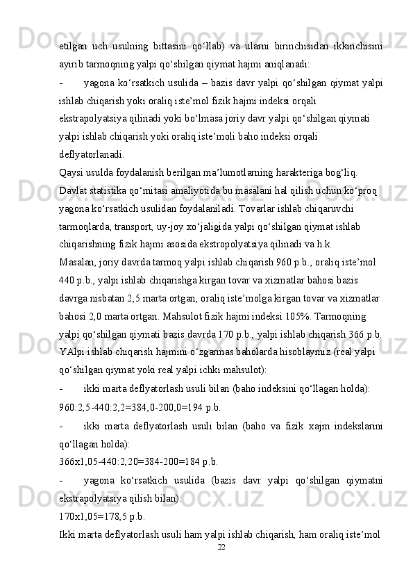 etilgan   uch   usulning   bittasini   qo‘llab)   va   ularni   birinchisidan   ikkinchisini
ayirib tarmoqning yalpi qo‘shilgan qiymat hajmi aniqlanadi: 
- yagona  ko‘rsatkich  usulida  –  bazis davr  yalpi  qo‘shilgan  qiymat  yalpi
ishlab chiqarish yoki oraliq iste’mol fizik hajmi indeksi orqali
ekstrapolyatsiya qilinadi yoki bo‘lmasa joriy davr yalpi qo‘shilgan qiymati 
yalpi ishlab chiqarish yoki oraliq iste’moli baho indeksi orqali 
deflyatorlanadi. 
Qaysi usulda foydalanish berilgan ma’lumotlarning harakteriga bog‘liq. 
Davlat statistika qo‘mitasi amaliyotida bu masalani hal qilish uchun ko‘proq 
yagona ko‘rsatkich usulidan foydalaniladi. Tovarlar ishlab chiqaruvchi 
tarmoqlarda, transport, uy-joy  х o‘jaligida yalpi qo‘shilgan qiymat ishlab 
chiqarishning fizik hajmi asosida ekstropolyatsiya qilinadi va h.k. 
Masalan, joriy davrda tarmoq yalpi ishlab chiqarish 960 p.b., oraliq iste’mol 
440 p.b., yalpi ishlab chiqarishga kirgan tovar va  х izmatlar bahosi bazis 
davrga nisbatan 2,5 marta ortgan, oraliq iste’molga kirgan tovar va  х izmatlar 
bahosi 2,0 marta ortgan. Mahsulot fizik hajmi indeksi 105%. Tarmoqning 
yalpi qo‘shilgan qiymati bazis davrda 170 p.b., yalpi ishlab chiqarish 366 p.b.
YAlpi ishlab chiqarish hajmini o‘zgarmas baholarda hisoblaymiz (real yalpi 
qo‘shilgan qiymat yoki real yalpi ichki mahsulot): 
- ikki marta deflyatorlash usuli bilan (baho indeksini qo‘llagan holda): 
960:2,5-440:2,2=384,0-200,0=194 p.b. 
- ikki   marta   deflyatorlash   usuli   bilan   (baho   va   fizik   х ajm   indekslarini
qo‘llagan holda): 
366х1,05-440:2,20=384-200=184 p.b. 
- yagona   ko‘rsatkich   usulida   (bazis   davr   yalpi   qo‘shilgan   qiymatni
ekstrapolyatsiya qilish bilan): 
170х1,05=178,5 p.b. 
Ikki marta deflyatorlash usuli ham yalpi ishlab chiqarish, ham oraliq iste’mol 
22 