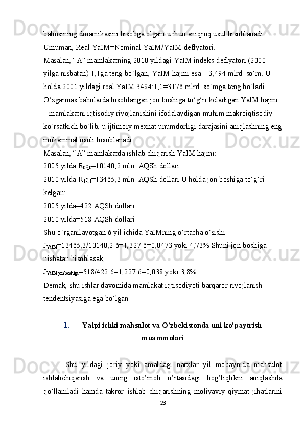 bahosining dinamikasini hisobga olgani uchun aniqroq usul hisoblanadi. 
Umuman, Real YaIM=Nominal YaIM/YaIM deflyatori. 
Masalan, “A” mamlakatning 2010 yildagi YaIM indeks-deflyatori (2000 
yilga nisbatan) 1,1ga teng bo‘lgan, YaIM hajmi esa – 3,494 mlrd. so‘m. U 
holda 2001 yildagi real YaIM 3494:1,1=3176 mlrd. so‘mga teng bo‘ladi. 
O‘zgarmas baholarda hisoblangan jon boshiga to‘g‘ri keladigan YaIM hajmi 
– mamlakatni iqtisodiy rivojlanishini ifodalaydigan muhim makroiqtisodiy 
ko‘rsatkich bo‘lib, u ijtimoiy me х nat unumdorligi darajasini aniqlashning eng
mukammal usuli hisoblanadi. 
Masalan, “A” mamlakatda ishlab chiqarish YaIM hajmi: 
2005 yilda  R
0 q
0 =10140,2 mln. AQSh dollari 
2010 yilda  R
1 q
1 =13465,3 mln. AQSh dollari U holda jon boshiga to‘g‘ri 
kelgan: 
2005 yilda=422 AQSh dollari 
2010 yilda=518 AQSh dollari 
Shu o‘rganilayotgan 6 yil ichida YaIMning o‘rtacha o‘sishi: 
J
YaIM =13465,3/10140,2:6=1,327:6=0,0473 yoki 4,73% Shuni jon boshiga 
nisbatan hisoblasak, 
J
YaIM jon boshiga =518/422:6=1,227:6=0,038 yoki 3,8% 
Demak, shu ishlar davomida mamlakat iqtisodiyoti barqaror rivojlanish 
tendentsiyasiga ega bo‘lgan. 
1. Yalpi ichki mahsulot va O’zbekistonda uni ko’paytrish
muammolari
Shu   yildagi   joriy   yoki   amaldagi   narxlar   yil   mobaynida   mahsulot
ishlabchiqarish   va   uning   iste’moli   o’rtasidagi   bog’liqlikni   aniqlashda
qo’llaniladi   hamda   takror   ishlab   chiqarishning   moliyaviy   qiymat   jihatlarini
23 