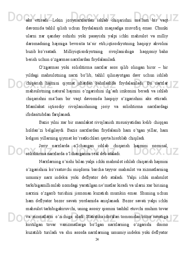 aks   ettiradi.   Lekin   joriynarxlardan   ishlab   chiqarishni   ma’lum   bir   vaqt
davomida   tahlil   qilish   uchun   foydalanish   maqsadga   muvofiq   emas.   Chunki
ularni   xar   qanday   oshishi   yoki   pasayishi   yalpi   ichki   mahsulot   va   milliy
daromadning   hajmiga   bevosita   ta’sir   etib,iqtisodiyotning   haqiqiy   ahvolini
buzib   ko’rsatadi.       Milliyiqtisodiyotning       rivojlanishiga       haqqoniy   baho
berish   uchun o’zgarmas   narxlardan   foydalaniladi.
O’zgarmas   yoki   solishtirma   narxlar   asos   qilib   olingan   biror   –   bir
yildagi   mahsulotning   narxi   bo’lib,   tahlil   qilinayotgan   davr   uchun   ishlab
chiqarish   hajmini   qiymat   jihatdan   baholashda   foydalaniladi.   Bu   narxlar
mahsulotning   natural   hajmini   o’zgarishini   ilg’ash   imkonini   beradi   va   ishlab
chiqarishni   ma’lum   bir   vaqt   davomida   haqiqiy   o’zgarishini   aks   ettiradi.
Mamlakat   iqtisodiy   rivojlanishining   joriy   va   solishtirma   narxlardagi
ifodasitubdan   farqlanadi.
Bazis   yilni   xar   bir   mamlakat   rivojlanish   xususiyatidan   kelib   chiqqan
holdao’zi   belgilaydi.   Bazis   narxlardan   foydalanib   ham   o’tgan   yillar,   ham
kelgusi yillarning   qiymat ko’rsatkichlari   qayta   hisoblab   chiqiladi.
Joriy   narxlarda   o’lchangan   ishlab   chiqarish   hajmini   nominal,
solishtirma   narxlarda   o’lchanganini   real   deb   ataladi.
Narxlarning   o’sishi   bilan   yalpi   ichki   mahsulot   ishlab   chiqarish   hajmini
o’zgarishini ko’rsatuvchi  miqdorni  barcha   tayyor  mahsulot   va   xizmatlarning
umumiy   narx   indeksi   yoki   deflyator   deb   ataladi.   Yalpi   ichki   mahsulot
tarkibigamillionlab   nomdagi yaratilgan ne’matlar kiradi va ularni xar birining
narxini   o’zgarib   turishini   jismonan   kuzatish   mumkin   emas.   Shuning   uchun
ham   deflyator   bozor   savati   yordamida   aniqlanadi.   Bozor   savati   yalpi   ichki
mahsulot tarkibigakiruvchi, uning   asosiy   qismini   tashkil   etuvchi   muhim   tovar
va   xizmatlarni   o’zichiga   oladi.   Statistika idoralari tomonidan bozor savatiga
kiritilgan   tovar   vaxizmatlarga   bo’lgan   narxlarning   o’zgarishi   doimo
kuzatilib   turiladi   va   shu   asosda   narxlarning   umumiy indeksi   yoki   deflyator
24 