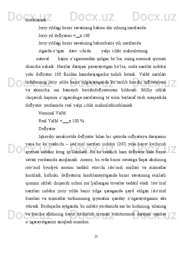 hisoblanadi.
Joriy   yildagi   bozor   savatining   bahosi   shu   yilning   narxlarida
Joriy   yil   deflyatori   =       x   100
Joriy   yildagi   bozor   savatining   bahosibazis   yili   narxlarida
Agarda   o’tgan davr ichida yalpi ichki mahsulotning
natural hajmi   o’zgarmasdan qolgan bo’lsa, uning nominal qiymati
shuncha   oshadi.   Narxlar   darajasi   pasayayotgan   bo’lsa,   unda   narxlar   indeksi
yoki   deflyator   100   foizdan   kamdarajagacha   tushib   ketadi.   YaIM   narxlari
indeksining   joriy   yilda   bazis   yilgaqaraganda   ko’tarilib   borishi   inflyatsiyani
va   aksincha,   uni   kamayib   borishideflyatsiyani   bildiradi.   Milliy   ishlab
chiqarish   hajmini   o’zgarishiga   narxlarning   ta’sirini   bartaraf   etish   maqsadida
deflyator   yordamida   real   yalpi   ichki   mahsulothisoblanadi.
Nominal   YaIM
Real YaIM   =       x   100   %
Deflyator
Iqtisodiy   amaliyotda   deflyator   bilan   bir   qatorda   inflyatsiya   darajasini
yana   bir   ko’rsatkichi   –   iste’mol   narxlari   indeksi   (INI)   yoki   hayot   kechirish
qiymati   indeksi   keng   qo’llaniladi.   Bu   ko’rsatkich   ham   deflyator   kabi   bozor
savati   yordamida   aniqlanadi. Ammo, bu erda bozor savatiga faqat aholining
iste’mol   byudjeti   asosini   tashkil   etuvchi   iste’mol   mollari   va   xizmatlar
kiritiladi,   holbuki,   deflyatorni   hisoblanayotganda   bozor   savatining   sezilarli
qismini   ishlab   chiqarish   uchun   mo’ljallangan tovarlar tashkil  etadi. Iste’mol
narxlari   indeksi   joriy   yilda   bazis   yilga   qaraganda   qayd   etilgan   iste’mol
bumlari   va   xizmatlar   turkumining   qiymatini   qanday   o’zgarayotganini   aks
ettiradi.   Boshqacha   aytganda,   bu   indeks   yordamida xar bir   kishining, oilaning
va   barcha   aholining   hayot   kechirish   qiymati   yokiturmush   darajasi   qanday
o’zgarayotganini   aniqlash   mumkin.
25 