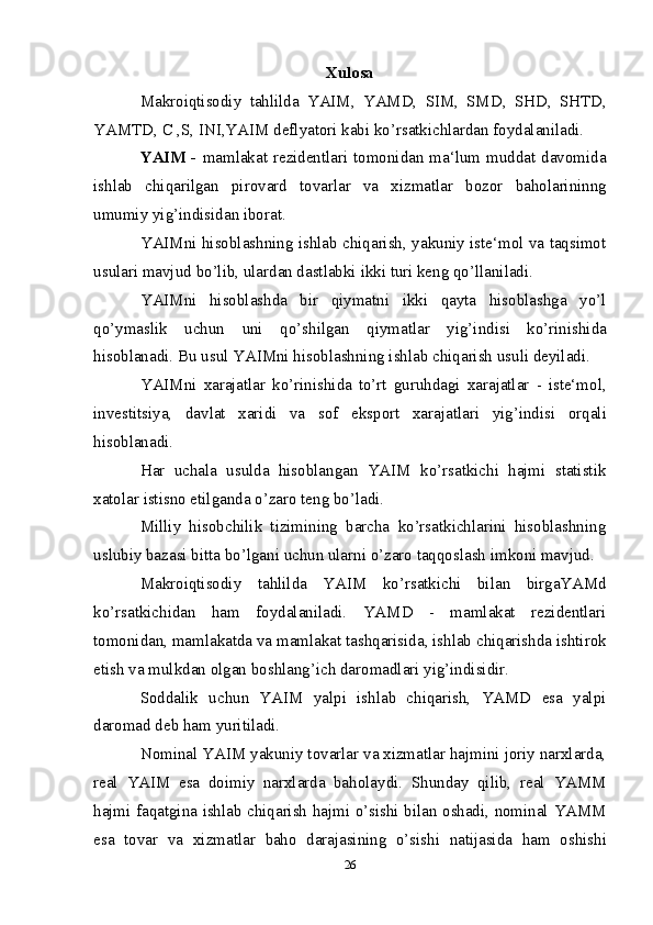 Xulosa
Makroiqtisodiy   tahlilda   YAIM,   YAMD,   SIM,   SMD,   SHD,   SHTD,
YAMTD,   C   ,S,   INI,YAIM   deflyatori kabi kо’rsatkichlardan foydalaniladi.
YAIM -   mamlakat rezidentlari tomonidan ma‘lum muddat davomida
ishlab   chiqarilgan   pirovard   tovarlar   va   xizmatlar   bozor   baholarininng
umumiy   yig’indisidan   iborat.
YAIMni hisoblashning ishlab chiqarish, yakuniy iste‘mol va taqsimot
usulari   mavjud   bо’lib,   ulardan dastlabki   ikki turi   keng qо’llaniladi.
YAIMni   hisoblashda   bir   qiymatni   ikki   qayta   hisoblashga   yо’l
qо’ymaslik   uchun   uni   qо’shilgan   qiymatlar   yig’indisi   kо’rinishida
hisoblanadi.   Bu   usul   YAIMni   hisoblashning ishlab   chiqarish usuli   deyiladi.
YAIMni   xarajatlar   kо’rinishida   tо’rt   guruhdagi   xarajatlar   -   iste‘mol,
investitsiya,   davlat   xaridi   va   sof   eksport   xarajatlari   yig’indisi   orqali
hisoblanadi.
Har   uchala   usulda   hisoblangan   YAIM   kо’rsatkichi   hajmi   statistik
xatolar   istisno etilganda   о’zaro   teng bо’ladi.
Milliy   hisobchilik   tizimining   barcha   kо’rsatkichlarini   hisoblashning
uslubiy   bazasi   bitta   bо’lgani   uchun ularni о’zaro   taqqoslash imkoni mavjud.
Makroiqtisodiy   tahlilda   YAIM   kо’rsatkichi   bilan   birgaYAMd
kо’rsatkichidan   ham   foydalaniladi.   YAMD   -   mamlakat   rezidentlari
tomonidan, mamlakatda va   mamlakat   tashqarisida,   ishlab   chiqarishda   ishtirok
etish   va   mulkdan   olgan   boshlang’ich   daromadlari   yig’indisidir.
Soddalik   uchun   YAIM   yalpi   ishlab   chiqarish,   YAMD   esa   yalpi
daromad deb   ham   yuritiladi.
Nominal YAIM yakuniy tovarlar va xizmatlar hajmini joriy narxlarda,
real   YAIM   esa   doimiy   narxlarda   baholaydi.   Shunday   qilib,   real   YAMM
hajmi   faqatgina   ishlab   chiqarish   hajmi   о’sishi   bilan   oshadi,   nominal   YAMM
esa   tovar   va   xizmatlar   baho   darajasining   о’sishi   natijasida   ham   oshishi
26 