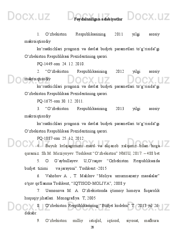 Foydalanilgan   adabiyotlar
1. O‘zbekiston   Respublikasining   2011   yilgi   asosiy
makroiqtisodiy
ko‘rsatkichlari   prognozi   va   davlat   budjeti   parametlari   to‘g‘risida”gi
O‘zbekiston   Respublikasi Prezidentining   qarori.
PQ-1449-son   24.   12.   2010.
2. “O‘zbekiston   Respublikasining   2012   yilgi   asosiy
makroiqtisodiy
ko‘rsatkichlari   prognozi   va   davlat   budjeti   parametlari   to‘g‘risida”gi
O‘zbekiston   Respublikasi Prezidentining   qarori.
PQ-1675-son   30.   12.   2011.
3. “O‘zbekiston   Respublikasining   2013   yilgi   asosiy
makroiqtisodiy
ko‘rsatkichlari   prognozi   va   davlat   budjeti   parametlari   to‘g‘risida”gi
O‘zbekiston   Respublikasi Prezidentining   qarori.
PQ-1887-son   25.   12.   2012.
4. Buyuk   kelajagimizni   mard   va   olijanob   xalqimiz   bilan   birga
quramiz.   Sh.M.   Mirziyoyev.   Toshkent “O‘zbekiston” NMIU,   2017.   –   488   bet
5. O.   G’aybullayev.   U,O’raqov   “Ozbekiston   Respublikasida
budjet   tizimi va   jarayoni”.   Toshkent   -2015
6. Vahobov   A.   ,   T.   Malikov   “Moliya:   umumnazariy   masalalar”
o'quv   qo'llanma   Toshkent,   “IQTISOD-MOLIYA”,   2008   y
7. Usmonova   M.   A.   O‘zbekistonda   ijtimoiy   himoya:   fuqarolik
huquqiy   jihatlari.   Monografiya.   T,   2005
8. O‘zbekiston   Respublikasining   “Budjet   kodeksi”   T.   2013   yil   26-
dekabr.
9. O‘zbekiston:   milliy   istiqlol,   iqtisod,   siyosat,   mafkura.
28 