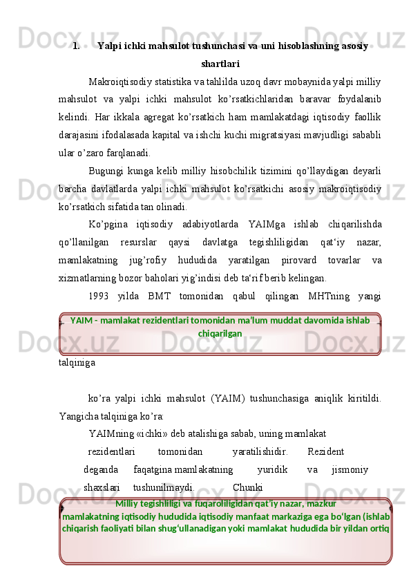 1. Yalpi   ichki   mahsulot   tushunchasi   va   uni   hisoblashning   asosiy
shartlari
Makroiqtisodiy statistika va tahlilda uzoq davr mobaynida yalpi milliy
mahsulot   va   yalpi   ichki   mahsulot   kо’rsatkichlaridan   baravar   foydalanib
kelindi.   Har   ikkala   agregat   kо’rsatkich   ham   mamlakatdagi   iqtisodiy   faollik
darajasini ifodalasada kapital va ishchi kuchi migratsiyasi mavjudligi sababli
ular   о’zaro   farqlanadi.
Bugungi   kunga   kelib   milliy   hisobchilik   tizimini   qо’llaydigan   deyarli
barcha   davlatlarda   yalpi   ichki   mahsulot   kо’rsatkichi   asosiy   makroiqtisodiy
kо’rsatkich   sifatida   tan   olinadi.
Kо’pgina   iqtisodiy   adabiyotlarda   YAIMga   ishlab   chiqarilishda
qо’llanilgan   resurslar   qaysi   davlatga   tegishliligidan   qat‘iy   nazar,
mamlakatning   jug’rofiy   hududida   yaratilgan   pirovard   tovarlar   va
xizmatlarning   bozor   baholari yig’indisi   deb ta‘rif   berib   kelingan.
1993   yilda   BMT   tomonidan   qabul   qilingan   MHTning   yangi
talqiniga
kо’ra   yalpi   ichki   mahsulot   (YAIM)   tushunchasiga   aniqlik   kiritildi.
Yangicha   talqiniga   kо’ra:
YAIMning   «ichki»   deb   atalishiga   sabab,   uning   mamlakat
rezidentlari tomonidan yaratilishidir. Rezident
deganda faqatgina   mamlakatning yuridik va jismoniy
shaxslari tushunilmaydi. Chunki
4YAIM   -   mamlakat   rezidentlari   tomonidan   ma’lum   muddat   davomida   ishlab 
chiqarilgan
Milliy   tegishliligi   va   fuqaroliligidan   qat’iy   nazar,   mazkur
mamlakatning   iqtisodiy hududida iqtisodiy manfaat markaziga ega bо‘lgan (ishlab 
chiqarish faoliyati   bilan   shug‘ullanadigan   yoki   mamlakat   hududida   bir   yildan   ortiq 