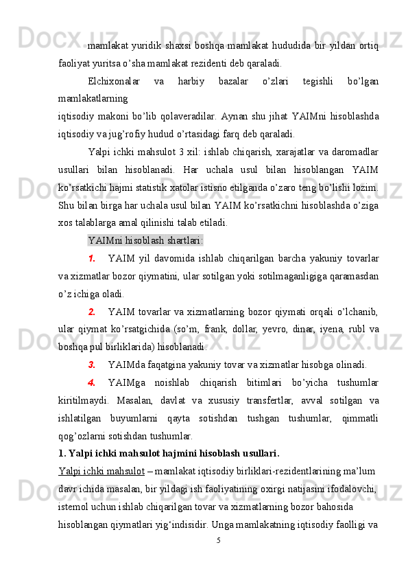 mamlakat   yuridik   shaxsi   boshqa   mamlakat   hududida   bir   yildan   ortiq
faoliyat   yuritsa   о’sha mamlakat   rezidenti   deb   qaraladi.
Elchixonalar   va   harbiy   bazalar   о’zlari   tegishli   bо’lgan
mamlakatlarning
iqtisodiy makoni bо’lib qolaveradilar. Aynan shu jihat YAIMni  hisoblashda
iqtisodiy   va   jug’rofiy   hudud   о’rtasidagi farq   deb   qaraladi.
Yalpi ichki mahsulot 3 xil: ishlab chiqarish, xarajatlar va daromadlar
usullari   bilan   hisoblanadi.   Har   uchala   usul   bilan   hisoblangan   YAIM
kо’rsatkichi   hajmi   statistik   xatolar   istisno   etilganda   о’zaro   teng   bо’lishi   lozim.
Shu bilan birga har uchala usul bilan YAIM kо’rsatkichni hisoblashda о’ziga
xos talablarga amal qilinishi   talab etiladi.
YAIMni   hisoblash   shartlari:
1. YAIM   yil   davomida   ishlab   chiqarilgan   barcha   yakuniy   tovarlar
va   xizmatlar bozor qiymatini, ular sotilgan yoki sotilmaganligiga qaramasdan
о’z   ichiga   oladi.
2. YAIM tovarlar va xizmatlarning bozor qiymati orqali о’lchanib,
ular   qiymat   kо’rsatgichida   (sо’m,   frank,   dollar,   yevro,   dinar,   iyena,   rubl   va
boshqa   pul birliklarida) hisoblanadi.
3. YAIMda   faqatgina   yakuniy   tovar   va   xizmatlar   hisobga   olinadi.
4. YAIMga   noishlab   chiqarish   bitimlari   bо’yicha   tushumlar
kiritilmaydi.   Masalan,   davlat   va   xususiy   transfertlar,   avval   sotilgan   va
ishlatilgan   buyumlarni   qayta   sotishdan   tushgan   tushumlar,   qimmatli
qog’ozlarni   sotishdan   tushumlar.
1. Yalpi ichki mahsulot hajmini hisoblash usullari. 
Yalpi ichki mahsulot  – mamlakat iqtisodiy birliklari-rezidentlarining ma’lum 
davr ichida masalan, bir yildagi ish faoliyatining o х irgi natijasini ifodalovchi,
istemol uchun ishlab chiqarilgan tovar va  х izmatlarning bozor bahosida 
hisoblangan qiymatlari yig‘indisidir. Unga mamlakatning iqtisodiy faolligi va
5 