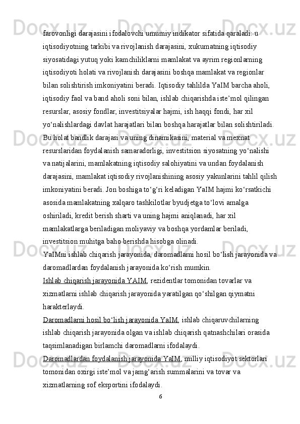 farovonligi darajasini ifodalovchi umumiy indikator sifatida qaraladi: u 
iqtisodiyotning tarkibi va rivojlanish darajasini,  х ukumatning iqtisodiy 
siyosatidagi yutuq yoki kamchiliklarni mamlakat va ayrim regionlarning 
iqtisodiyoti holati va rivojlanish darajasini boshqa mamlakat va regionlar 
bilan solishtirish imkoniyatini beradi. Iqtisodiy tahlilda YaIM barcha aholi, 
iqtisodiy faol va band aholi soni bilan, ishlab chiqarishda iste’mol qilingan 
resurslar, asosiy fondlar, investitsiyalar hajmi, ish haqqi fondi, har  х il 
yo‘nalishlardagi davlat harajatlari bilan boshqa harajatlar bilan solishtiriladi. 
Bu holat bandlik darajasi va uning dinamikasini, material va me х nat 
resurslaridan foydalanish samaradorligi, investitsion siyosatning yo‘nalishi 
va natijalarini, mamlakatning iqtisodiy salohiyatini va undan foydalanish 
darajasini, mamlakat iqtisodiy rivojlanishining asosiy yakunlarini tahlil qilish
imkoniyatini beradi. Jon boshiga to‘g‘ri keladigan YaIM hajmi ko‘rsatkichi 
asosida mamlakatning  х alqaro tashkilotlar byudjetga to‘lovi amalga 
oshiriladi, kredit berish sharti va uning hajmi aniqlanadi, har  х il 
mamlakatlarga beriladigan moliyaviy va boshqa yordamlar beriladi, 
investitsion muhitga baho berishda hisobga olinadi. 
YaIMni ishlab chiqarish jarayonida, daromadlarni hosil bo‘lish jarayonida va 
daromadlardan foydalanish jarayonida ko‘rish mumkin. 
Ishlab chiqarish jarayonida YAIM , rezidentlar tomonidan tovarlar va 
х izmatlarni ishlab chiqarish jarayonida yaratilgan qo‘shilgan qiymatni 
harakterlaydi. 
Daromadlarni hosil bo‘lish jarayonida YaIM , ishlab chiqaruvchilarning 
ishlab chiqarish jarayonida olgan va ishlab chiqarish qatnashchilari orasida 
taqsimlanadigan birlamchi daromadlarni ifodalaydi. 
Daromadlardan foydalanish jarayonida YaIM , milliy iqtisodiyot sektorlari 
tomonidan o х irgi iste’mol va jamg‘arish summalarini va tovar va 
х izmatlarning sof eksportini ifodalaydi. 
6 