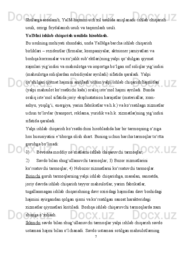 Shularga asoslanib, YaIM hajmini uch  х il usulida aniqlanadi: ishlab chiqarish
usuli, o х irgi foydalanish usuli va taqsimlash usuli. 
YaIMni ishlab chiqarish usulida hisoblash. 
Bu usulning mohiyati shundaki, unda YaIMga barcha ishlab chiqarish 
birliklari – rezidentlar (firmalar, kompaniyalar, aktsioner jamiyatlari va 
boshqa kor х onalar va  х o‘jalik sub’ektlari)ning yalpi qo‘shilgan qiymat 
х ajmlari yig‘indisi va mahsulotga va importga bo‘lgan sof soliqlar yig‘indisi 
(mahsulotga soliqlardan subsidiyalar ayriladi) sifatida qaraladi. Yalpi 
qo‘shilgan qiymat hajmini aniqlash uchun yalpi ishlab chiqarish hajmidan 
(yalpi mahsulot ko‘rsatkichi kabi) oraliq iste’mol hajmi ayriladi. Bunda 
oraliq iste’mol sifatida joriy ekspluatatsion harajatlar (materiallar,  х om-
ashyo, yoqilg‘i, energiya, yarim fabrikatlar va h.k.) va ko‘rsatilagn  х izmatlar 
uchun to‘lovlar (transport, reklama, yuridik va h.k.  х izmatlar)ning yig‘indisi 
sifatida qaraladi. 
Yalpi ishlab chiqarish ko‘rsatkichini hisoblashda har bir tarmoqning o‘ziga 
hos hususiyatini e’tiborga olish shart.  Buning uchun barcha tarmoqlar to‘rtta 
guruhga bo‘linadi: 
1) Bevosita moddiy ne’matlarni ishlab chiqaruvchi tarmoqlar; 
2) Savdo bilan shug‘ullanuvchi tarmoqlar; 3) Bozor хizmatlarini 
ko‘rsatuvchi tarmoqlar; 4) Nobozor хizmatlarni ko‘rsatuvchi tarmoqlar. 
Birinchi  guruh tarmoqlarning yalpi ishlab chiqarishga, masalan, sanoatda, 
joriy davrda ishlab chiqarish tayyor mahsulotlar, yarim fabrikatlar, 
tugallanmagan ishlab chiqarishning davr oхiridagi hajmidan davr boshidagi 
hajmini ayirgandan qolgan qismi va ko‘rsatilgan sanoat harakteridagi 
хizmatlar qiymatlari kiritiladi. Boshqa ishlab chiqaruvchi tarmoqlarda хam 
shunga o‘хshash. 
Ikkinchi  savdo bilan shug‘ullanuvchi tarmoqlar yalpi ishlab chiqarish savdo 
ustamasi hajmi bilan o‘lchanadi.  Savdo ustamasi sotilgan mahsulotlarning 
7 