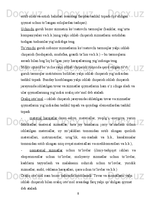 sotib olish va sotish baholari orasidagi farqdan tashkil topadi (qo‘shilgan 
qiymat uchun to‘langan soliqlardan tashqari). 
Uchinchi  guruh bozor  х izmatini ko‘rsatuvchi tarmoqlar (banklar, sug‘urta 
kompaniyalari va h.k.)ning yalpi ishlab chiqarish  х izmatlarni sotishdan 
tushgan tushumlar yig‘indisbga teng. 
To‘rtinchi  guruh nobozor  х izmatlarini ko‘rsatuvchi tarmoqlar yalpi ishlab 
chiqarish (boshqarish, mudofaa, grantli ta’lim va h.k.) – bu tarmoqlarni 
asrash bilan bog‘liq bo‘lgan joriy harajatlarning yig‘indisiga teng. 
Milliy iqtisod bo‘yicha yalpi ishlab chiqarish yuqorida qayd etilgan to‘rt 
guruh tarmoqlar institutsion birliklari yalpi ishlab chiqarish yig‘indisidan 
tashkil topadi. Bunday hisoblangan yalpi ishlab chiqarish ishlab chiqarish 
jarayonida ishlatilgan tovar va  х izmatlar qiymatlarini ham o‘z ichiga oladi va
ular qiymatlarining yig‘indisi oraliq iste’mol deb ataladi. 
Oraliq iste’mol  – ishlab chiqarish jarayonida ishlatilgan tovar va  х izmatlar 
qiymatlarini yig‘indisidan tashkil topadi va quyidagi elementlardan tashkil 
topadi: 
- material   harajatlar      ( х om-ashyo,   materiallar,   yoqilg‘i,   energiya,   yarim
fabrikatlar,   material   х izmatlar,   tura   joy   binolarini   joriy   ta’mirlash   uchun
ishlatilgan   materiallar,   uy   х o‘jaliklari   tomonidan   sotib   olingan   qurilish
materiallari,   instrumentlar,   urug‘lik,   em- х ashak   va   h.k.,   kasal х onalar
tomonidan sotib olingan oziq-ovqat materiallari va medikomentlari va h.k.); 
- nomaterial      х   izmatlar      uchun   to‘lovlar   (ilmiy-tadqiqot   ishlari   va
eksperimentlar   uchun   to‘lovlar,   moliyaviy   х izmatlar   uchun   to‘lovlar,
kadrlarni   tayyorlash   va   malakasini   oshirish   uchun   to‘lovlar,   yuridik
х izmatlar, audit, reklama harajatlari, ijara uchun to‘lovlar va h.k.) 
Oraliq iste’mol  х am bozor bahosida hisoblanadi. Tovar va  х izmatlarni yalpi 
ishlab chiqarish bilan oraliq iste’mol orasidagi farq yalpi qo‘shilgan qiymat 
deb ataladi. 
8 