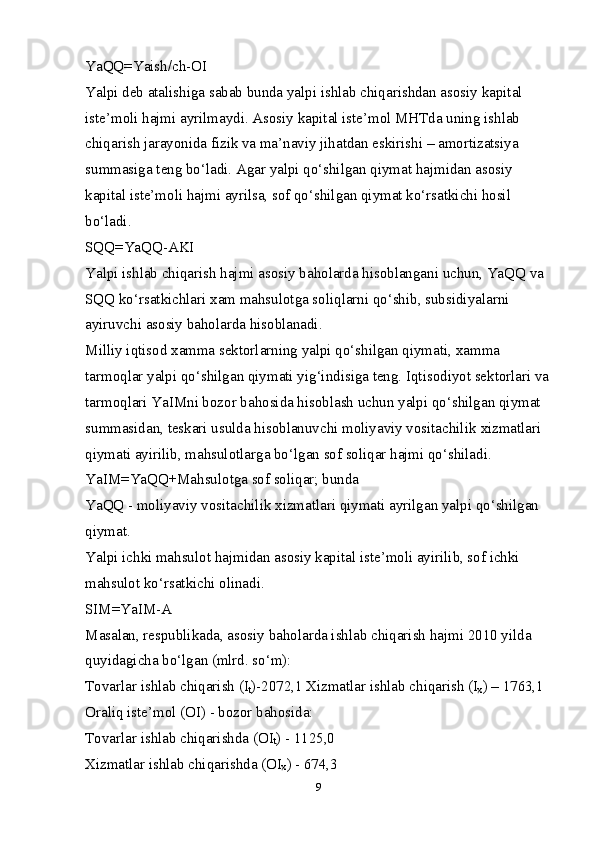 YaQQ=Yaish/ch-OI 
Yalpi deb atalishiga sabab bunda yalpi ishlab chiqarishdan asosiy kapital 
iste’moli hajmi ayrilmaydi. Asosiy kapital iste’mol MHTda uning ishlab 
chiqarish jarayonida fizik va ma’naviy jihatdan eskirishi – amortizatsiya 
summasiga teng bo‘ladi. Agar yalpi qo‘shilgan qiymat hajmidan asosiy 
kapital iste’moli hajmi ayrilsa, sof qo‘shilgan qiymat ko‘rsatkichi hosil 
bo‘ladi. 
SQQ=YaQQ-AKI 
Yalpi ishlab chiqarish hajmi asosiy baholarda hisoblangani uchun, YaQQ va 
SQQ ko‘rsatkichlari  х am mahsulotga soliqlarni qo‘shib, subsidiyalarni 
ayiruvchi asosiy baholarda hisoblanadi. 
Milliy iqtisod  х amma sektorlarning yalpi qo‘shilgan qiymati,  х amma 
tarmoqlar yalpi qo‘shilgan qiymati yig‘indisiga teng. Iqtisodiyot sektorlari va
tarmoqlari YaIMni bozor bahosida hisoblash uchun yalpi qo‘shilgan qiymat 
summasidan, teskari usulda hisoblanuvchi moliyaviy vositachilik  х izmatlari 
qiymati ayirilib, mahsulotlarga bo‘lgan sof soliqar hajmi qo‘shiladi. 
YaIM= YaQQ+Mahsulotga sof soliqar; bunda 
YaQQ - moliyaviy vositachilik  х izmatlari qiymati ayrilgan yalpi qo‘shilgan 
qiymat. 
Yalpi ichki mahsulot hajmidan asosiy kapital iste’moli ayirilib, sof ichki 
mahsulot ko‘rsatkichi olinadi. 
SIM=YaIM-A 
Masalan, respublikada, asosiy baholarda ishlab chiqarish hajmi 2010 yilda 
quyidagicha bo‘lgan (mlrd. so‘m): 
Tovarlar ishlab chiqarish (I
t )-2072,1  Х izmatlar ishlab chiqarish (I
х ) – 1763,1 
Oraliq iste’mol (OI) - bozor bahosida: 
Tovarlar ishlab chiqarishda (OI
t ) - 1125,0 
Х izmatlar ishlab chiqarishda (OI
х ) - 674,3 
9 