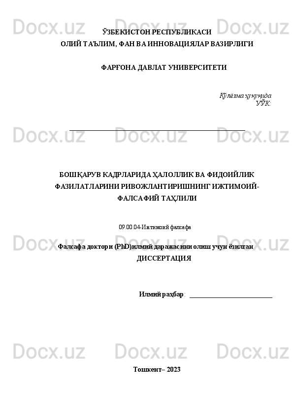 ЎЗБЕКИСТОН РЕСПУБЛИКАСИ 
ОЛИЙ ТАЪЛИМ, ФАН ВА ИННОВАЦИЯЛАР ВАЗИРЛИГИ
ФАРҒОНА ДАВЛАТ УНИВЕРСИТЕТИ
Қўлёзма ҳуқуқида
УЎК:
___________________________________________________
БОШҚАРУВ КАДРЛАРИДА ҲАЛОЛЛИК ВА ФИДОИЙЛИК
ФАЗИЛАТЛАРИНИ РИВОЖЛАНТИРИШНИНГ ИЖТИМОИЙ-
ФАЛСАФИЙ ТАҲЛИЛИ
09.00.04-Ижтимоий фалсафа 
Фалсафа доктори (PhD) илмий даражасини олиш учун ёзилган
ДИССЕРТАЦИЯ
Илмий раҳбар :   ________________________
Тошкент– 2023 