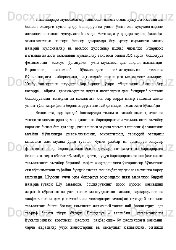 Инсонлараро муносабатлар, айниқса, давлатчилик вужудга  келганидан
бошлаб   ҳозирги   кунга   қадар   бошқарув   ва   унинг   ўзига   хос   хусусиятларини
англашга   интилиш   чуқурлашиб   келди.   Натижада   у   ҳақида   тарих,   фалсафа,
этика-эстетика   сингари   фанлар   доирасида   бир   қатор   аҳамиятга   молик
назарий   мулоҳазалар   ва   амалий   хулосалар   ишлаб   чиқилди.   Уларнинг
негизида ва янги замонавий муаммолар тақозоси билан XX асрда   бошқарув
феноменини     махсус     ўрганувчи     учта   мустақил   фан   соҳаси   шаклланди.
Биринчиси,   ижтимоий   йўналишдаги   сиёсатшунослик,   техника
йўналишидаги     кибернетика,     иқтисодиёт   соҳасидаги   менежмент   илмидир.
Ушбу   фанларнинг   ютуқлари   бир-бирини     ўзаро     тўлдириши     билан     бир
қаторда,     айрим     қарама-қарши   нуқтаи   назарларни   ҳам   билдириб   келгани
бошқарувнинг   мазмуни   ва   моҳиятига   яна   бир   карра   назар   ташлаш   ҳамда
унинг тўла таърифини бериш заруратини пайдо қилди, десак хато бўлмайди.
Бизнингча,   ҳар   қандай   бошқарувда   тизимни   сақлаб   қолиш,   ички   ва
ташқи тажовузлардан  ҳимоя қилиш ва барқарорликни таъминлашга эътибор
қаратиш билан бир қаторда, уни ташкил этувчи элементларнинг фаолиятини
муайян   йўналишда   ривожлантириш,   юксалтириш,   тараққий   эттириш
масаласи   ҳам   муҳим   ўрин   тутади.   Чунки   раҳбар   ва   бошқарув   кадрлар
фаолиятига   баҳо   беришда   халқ   ёки   ходимларнинг   фақатгина   барқарорлик
билан яшашдан кўнгли тўлмайди, ҳатто, нуқул барқарорлик ва хавфсизликни
таъминлашга  эътибор  берилиб,  сифат  жиҳатдан   янги  ўзгаришлар  бўлмагани
ёки кўринмагани туфайли бундай сиёсат ёки раҳбарлардан воз кечишга қарор
қилинади.   Шунинг   учун   ҳам   бошқарув   юқоридаги   икки   масалани   бирдай
назарда   тутади.   Шу     маънода,     бошқарувнинг     икки     муҳим     мақсадини
ажратиб   кўрсатиш   ва   унга   тизим   мавжудлигини   сақлаш,   барқарорлиги   ва
хавфсизлигини   ҳамда   истиқболли   мақсадларга   мувофиқ   тараққий   этишини
таъминлаш   билан   боғлиқ   комплекс   ижтимоий-ташки-лий   фаолиятдир,   дея
таъриф   бериш   тўғри   бўлади.   Бошқарув   –   тартибли     ривожланишга
йўналтирилган     комплекс     фаолият,     раҳбар-лик–   бу   фаолиятдаги   мақомни,
барча   жараёнлар   учун   жавобгарлик   ва   масъулият   юклатилган,   тегишли 