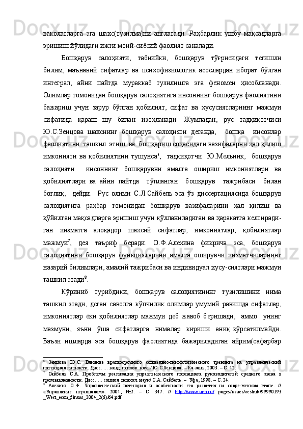 ваколатларга   эга   шахс(тузилма)ни   англатади.   Раҳбарлик   ушбу   мақсадларга
эришиш йўлидаги ижти моий-сиёсий фаолият саналади.
Бошқарув     салоҳияти,     табиийки,     бошқарув     тўғрисидаги     тегишли
билим,   маънавий   сифатлар   ва   психофизиологик   асослардан   иборат   бўлган
интеграл,   айни   пайтда   мураккаб   тузилишга   эга   феномен   ҳисобланади.
Олимлар томонидан бошқарув салоҳиятига инсоннинг бошқарув фаолиятини
бажариш   учун   зарур   бўлган   қобилият,   сифат   ва   хусусиятларнинг   мажмуи
сифатида   қараш   шу   билан   изоҳланади.   Жумладан,   рус   тадқиқотчиси
Ю.С.Зенцова   шахснинг   бошқарув   салоҳияти   деганда,     бошқа     инсонлар
фаолиятини  ташкил  этиш  ва  бошқариш соҳасидаги вазифаларни ҳал қилиш
имконияти   ва   қобилиятини   тушунса 6
,     тадқиқотчи     Ю.Мельник,     бошқарув
салоҳияти     инсоннинг   бошқарувни   амалга   ошириш   имкониятлари   ва
қобилиятлари   ва   айни   пайтда     тўпланган     бошқарув     тажрибаси     билан
боғлиқ,     дейди.     Рус   олими   С.Л.Сайбель   эса   ўз   диссертациясида   бошқарув
салоҳиятига   раҳбар   томонидан   бошқарув   вазифаларини   ҳал   қилиш   ва
қўйилган мақсадларга эришиш учун қўлланиладиган ва ҳаракатга келтиради-
ган   хизматга   алоқадор   шахсий   сифатлар,   имкониятлар,   қобилиятлар
мажмуи 7
,   дея   таъриф   беради.   О.Ф.Алехина   фикрича   эса,   бошқарув
салоҳиятини   бошқарув   функцияларини   амалга   оширувчи   хизматчиларнинг
назарий билимлари, амалий тажрибаси ва индивидуал хусу-сиятлари мажмуи
ташкил этади 8
.
Кўриниб   турибдики,   бошқарув   салоҳиятининг   тузилишини   нима
ташкил   этади,   деган   саволга   кўпчилик   олимлар   умумий   равишда   сифатлар,
имкониятлар   ёки   қобилиятлар   мажмуи   деб   жавоб   беришади,     аммо     унинг
мазмуни,     яъни     ўша     сифатларга     нималар     кириши     аниқ   кўрсатилмайди.
Баъзи   ишларда   эса   бошқарув   фаолиятида   бажариладиган   айрим(сафарбар
6
  Зенцова   Ю.С.   Влияние   краткосрочного   социально-психологического   тренинга   на   управленческий
потенциал личности. Дисс. … канд. психол. наук/ Ю.С.Зенцова. – Ка-зань, 2003. – С. 42.
7
  Сайбель   С.А.   Проблемы   реализации   управленческого   потенциала   руководителей   среднего   звена   в
промышленности. Дисс. … социол. психол. наук/ С.А. Сайбель. –  Уфа, 1998. – С. 24.
8
  Алехина   О.Ф.   Управленческий   потенциал   и   особенности   его   развития   на   совре-менном   этапе.   //
«Управление   персоналом».   2004,   №2.   –   С .   347.   //   http://www.unn.ru/   pages/issues/vestnik/99990193
_West_econ_finans_2004_2(6)/64.pdf 