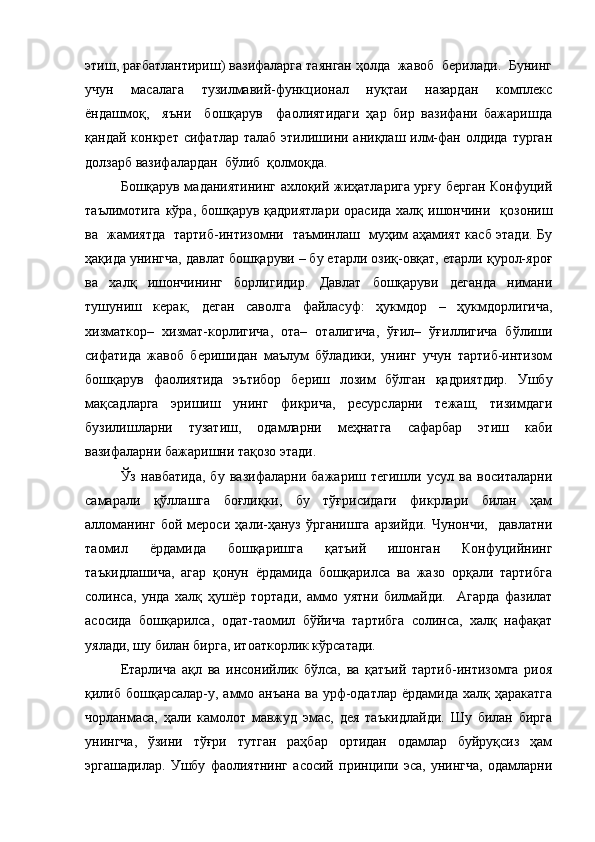 этиш, рағбатлантириш) вазифаларга таянган ҳолда  жавоб  берилади.  Бунинг
учун     масалага     тузилмавий-функционал     нуқтаи     назардан     комплекс
ёндашмоқ,     яъни     бошқарув     фаолиятидаги   ҳар   бир   вазифани   бажаришда
қандай конкрет сифатлар  талаб этилишини аниқлаш илм-фан олдида  турган
долзарб вазифалардан  бўлиб  қолмоқда.  
Бошқарув маданиятининг ахлоқий жиҳатларига урғу берган Конфуций
таълимотига  кўра,  бошқарув  қадриятлари  орасида  халқ  ишончини   қозониш
ва   жамиятда   тартиб-интизомни   таъминлаш   муҳим аҳамият касб этади. Бу
ҳақида унингча, давлат бошқаруви – бу етарли озиқ-овқат, етарли қурол-яроғ
ва   халқ   ишончининг   борлигидир.   Давлат   бошқаруви   деганда   нимани
тушуниш   керак,   деган   саволга   файласуф:   ҳукмдор   –   ҳукмдорлигича,
хизматкор–   хизмат-корлигича,   ота–   оталигича,   ўғил–   ўғиллигича   бўлиши
сифатида   жавоб   беришидан   маълум   бўладики,   унинг   учун   тартиб-интизом
бошқарув   фаолиятида   эътибор   бериш   лозим   бўлган   қадриятдир.   Ушбу
мақсадларга   эришиш   унинг   фикрича,   ресурсларни   тежаш,   тизимдаги
бузилишларни   тузатиш,   одамларни   меҳнатга   сафарбар   этиш   каби
вазифаларни бажаришни тақозо этади.
Ўз   навбатида,   бу   вазифаларни   бажариш   тегишли   усул   ва   воситаларни
самарали   қўллашга   боғлиқки,   бу   тўғрисидаги   фикрлари   билан   ҳам
алломанинг   бой   мероси   ҳали-ҳануз   ўрганишга   арзийди.   Чунончи,     давлатни
таомил   ёрдамида   бошқаришга   қатъий   ишонган   Конфуцийнинг
таъкидлашича,   агар   қонун   ёрдамида   бошқарилса   ва   жазо   орқали   тартибга
солинса,   унда   халқ   ҳушёр   тортади,   аммо   уятни   билмайди.     Агарда   фазилат
асосида   бошқарилса,   одат-таомил   бўйича   тартибга   солинса,   халқ   нафақат
уялади, шу билан бирга, итоаткорлик кўрсатади.
Етарлича   ақл   ва   инсонийлик   бўлса,   ва   қатъий   тартиб-интизомга   риоя
қилиб  бошқарсалар-у, аммо анъана  ва урф-одатлар ёрдамида  халқ ҳаракатга
чорланмаса,   ҳали   камолот   мавжуд   эмас,   дея   таъкидлайди.   Шу   билан   бирга
унингча,   ўзини   тўғри   тутган   раҳбар   ортидан   одамлар   буйруқсиз   ҳам
эргашадилар.   Ушбу   фаолиятнинг   асосий   принципи   эса,   унингча,   одамларни 