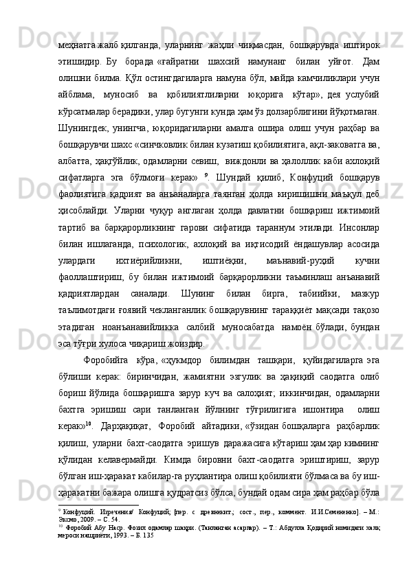 меҳнатга жалб қилганда,  уларнинг  жаҳли  чиқмасдан,  бошқарувда  иштирок
этишидир.   Бу     борада   «ғайратни     шахсий     намунанг     билан     уйғот.     Дам
олишни   билма.   Қўл   остингдагиларга   намуна  бўл,   майда   камчиликлари   учун
айблама,     муносиб     ва     қобилиятлиларни     юқорига     кўтар»,   дея   услубий
кўрсатмалар берадики, улар бугунги кунда ҳам ўз долзарблигини йўқотмаган.
Шунингдек,   унингча,   юқоридагиларни   амалга   ошира   олиш   учун   раҳбар   ва
бошқарувчи шахс «синчковлик билан кузатиш қобилиятига, ақл-заковатга ва,
албатта,  ҳақгўйлик, одамларни севиш,   виждонли ва ҳалоллик каби  ахлоқий
сифатларга   эга   бўлмоғи   керак»   9
.   Шундай   қилиб,   Конфуций   бошқарув
фаолиятига   қадрият   ва   анъаналарга   таянган   ҳолда   киришишни   маъқул   деб
ҳисоблайди.   Уларни   чуқур   англаган   ҳолда   давлатни   бошқариш   ижтимоий
тартиб   ва   барқарорликнинг   гарови   сифатида   тараннум   этилади.   Инсонлар
билан   ишлаганда,   психологик,   ахлоқий   ва   иқтисодий   ёндашувлар   асосида
улардаги     ихтиёрийликни,     иштиёқни,     маънавий-руҳий     кучни
фаоллаштириш,   бу   билан   ижтимоий   барқарорликни   таъминлаш   анъанавий
қадриятлардан   саналади.   Шунинг   билан   бирга,   табиийки,   мазкур
таълимотдаги  ғоявий  чекланганлик бошқарувнинг  тараққиёт  мақсади  тақозо
этадиган     ноанъанавийликка     салбий     муносабатда     намоён   бўлади,   бундан
эса тўғри хулоса чиқариш жоиздир.
Форобийга     кўра,   «ҳукмдор     билимдан     ташқари,     қуйидагиларга   эга
бўлиши   керак:   биринчидан,   жамиятни   эзгулик   ва   ҳақиқий   саодатга   олиб
бориш   йўлида   бошқаришга   зарур   куч   ва   салоҳият;   иккинчидан,   одамларни
бахтга   эришиш   сари   танланган   йўлнинг   тўғрилигига   ишонтира     олиш
керак» 10
.    Дарҳақиқат,     Форобий     айтадики,   «ўзидан   бошқаларга     раҳбарлик
қилиш,  уларни  бахт-саодатга  эришув  даражасига кўтариш ҳам ҳар кимнинг
қўлидан   келавермайди.   Кимда   бировни   бахт-саодатга   эриштириш,   зарур
бўлган иш-ҳаракат кабилар-га руҳлантира олиш қобилияти бўлмаса ва бу иш-
ҳаракатни бажара олишга қудратсиз бўлса, бундай одам сира ҳам раҳбар бўла
9
  Конфуций.     Изречения/     Конфуций;   [пер.     с     древнекит.;     сост.,     пер.,     коммент.     И.И.Семененко].   –   М.:
Эксмо, 2009. – С. 54.
10
  Форобий   Абу   Наср.   Фозил   одамлар   шаҳри.   (Танланган   асарлар).   –   Т.:   Абдулла   Қодирий   номидаги   халқ
мероси нашриёти, 1993. – Б. 1 35 