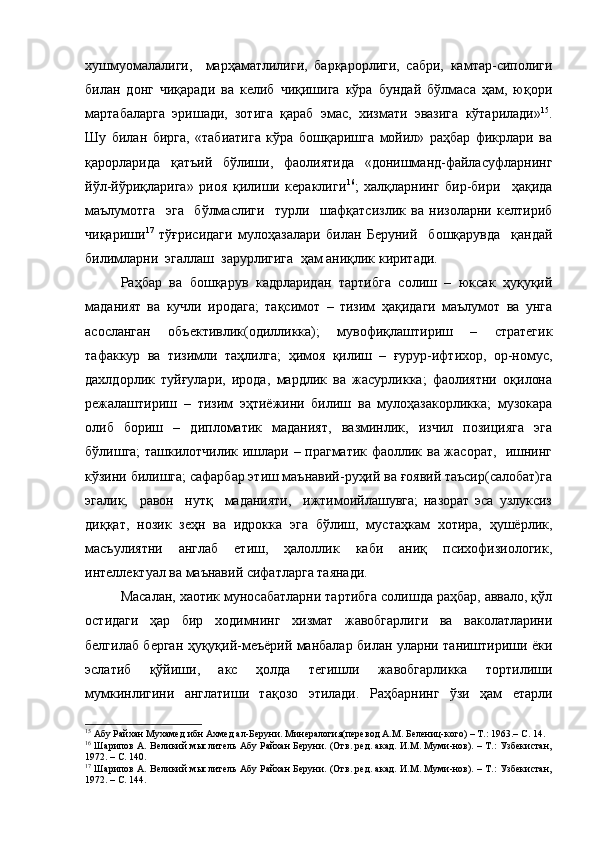 хушмуомалалиги,     марҳаматлилиги,   барқарорлиги,   сабри,   камтар-сиполиги
билан   донг   чиқаради   ва   келиб   чиқишига   кўра   бундай   бўлмаса   ҳам,   юқори
мартабаларга   эришади,   зотига   қараб   эмас,   хизмати   эвазига   кўтарилади» 15
.
Шу   билан   бирга,   «табиатига   кўра   бошқаришга   мойил»   раҳбар   фикрлари   ва
қарорларида   қатъий   бўлиши,   фаолиятида   «донишманд-файласуфларнинг
йўл-йўриқларига»   риоя   қилиши   кераклиги 16
;   халқларнинг   бир-бири     ҳақида
маълумотга     эга     бўлмаслиги     турли     шафқатсизлик   ва   низоларни   келтириб
чиқариши 17
  тўғрисидаги   мулоҳазалари   билан   Беруний     бошқарувда     қандай
билимларни  эгаллаш  зарурлигига  ҳам аниқлик киритади.  
Раҳбар   ва   бошқарув   кадрларидан   тартибга   солиш   –   юксак   ҳуқуқий
маданият   ва   кучли   иродага;   тақсимот   –   тизим   ҳақидаги   маълумот   ва   унга
асосланган   объективлик(одилликка);   мувофиқлаштириш   –   стратегик
тафаккур   ва   тизимли   таҳлилга;   ҳимоя   қилиш   –   ғурур-ифтихор,   ор-номус,
дахлдорлик   туйғулари,   ирода,   мардлик   ва   жасурликка;   фаолиятни   оқилона
режалаштириш   –   тизим   эҳтиёжини   билиш   ва   мулоҳазакорликка;   музокара
олиб   бориш   –   дипломатик   маданият,   вазминлик,   изчил   позицияга   эга
бўлишга; ташкилотчилик ишлари – прагматик фаоллик ва жасорат,   ишнинг
кўзини билишга; сафарбар этиш маънавий-руҳий ва ғоявий таъсир(салобат)га
эгалик,     равон     нутқ     маданияти,     ижтимоийлашувга;   назорат   эса   узлуксиз
диққат,   нозик   зеҳн   ва   идрокка   эга   бўлиш,   мустаҳкам   хотира,   ҳушёрлик,
масъулиятни   англаб   етиш,   ҳалоллик   каби   аниқ   психофизиологик,
интеллектуал ва маънавий сифатларга таянади.
Масалан, хаотик муносабатларни тартибга солишда раҳбар, аввало, қўл
остидаги   ҳар   бир   ходимнинг   хизмат   жавобгарлиги   ва   ваколатларини
белгилаб берган ҳуқуқий-меъёрий манбалар билан уларни таништириши ёки
эслатиб   қўйиши,   акс   ҳолда   тегишли   жавобгарликка   тортилиши
мумкинлигини   англатиши   тақозо   этилади.   Раҳбарнинг   ўзи   ҳам   етарли
15
  А бу Райхан Мухамед ибн Ахмед ал-Беруни. Минералогия(перевод А.М. Белениц-кого) – Т.: 1963.– С. 14.
16
  Шарипов А. Великий мыслитель Абу Райхан Беруни. (Отв. ред. акад. И.М. Муми-нов). – Т.: Узбекистан,
1972. – С. 140.
17
  Шарипов А. Великий мыслитель Абу Райхан Беруни. (Отв. ред. акад. И.М. Муми-нов). – Т.: Узбекистан,
1972. – С. 14 4 .