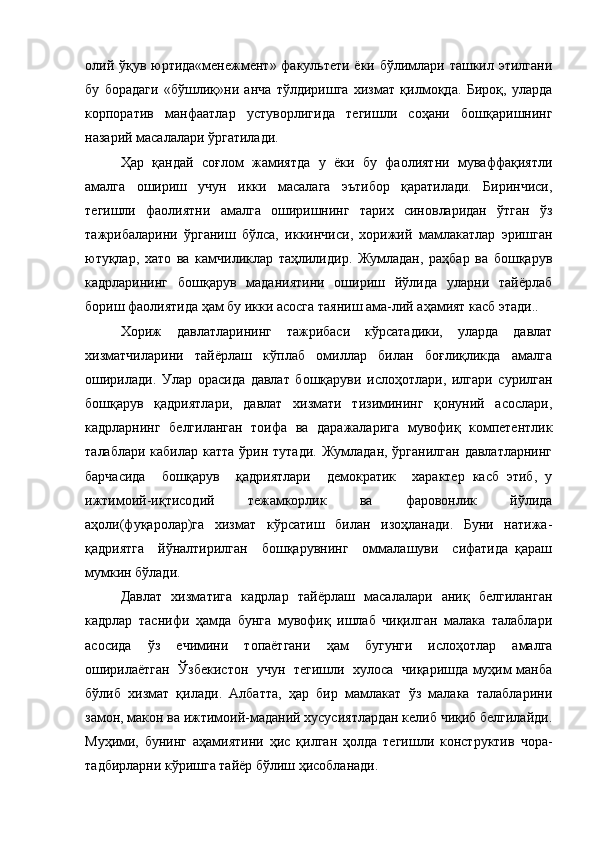 олий ўқув юртида«менежмент» факультети ёки бўлимлари ташкил этилгани
бу   борадаги   «бўшлиқ»ни   анча   тўлдиришга   хизмат   қилмоқда.   Бироқ,   уларда
корпоратив   манфаатлар   устуворлигида   тегишли   соҳани   бошқаришнинг
назарий масалалари ўргатилади.
Ҳар   қандай   соғлом   жамиятда   у   ёки   бу   фаолиятни   муваффақиятли
амалга   ошириш   учун   икки   масалага   эътибор   қаратилади.   Биринчиси,
тегишли   фаолиятни   амалга   оширишнинг   тарих   синовларидан   ўтган   ўз
тажрибаларини   ўрганиш   бўлса,   иккинчиси,   хорижий   мамлакатлар   эришган
ютуқлар,   хато   ва   камчиликлар   таҳлилидир.   Жумладан,   раҳбар   ва   бошқарув
кадрларининг   бошқарув   маданиятини   ошириш   йўлида   уларни   тайёрлаб
бориш фаолиятида ҳам бу икки асосга таяниш ама-лий аҳамият касб этади..
Хориж   давлатларининг   тажрибаси   кўрсатадики,   уларда   давлат
хизматчиларини   тайёрлаш   кўплаб   омиллар   билан   боғлиқликда   амалга
оширилади.   Улар   орасида   давлат   бошқаруви   ислоҳотлари,   илгари   сурилган
бошқарув   қадриятлари,   давлат   хизмати   тизимининг   қонуний   асослари,
кадрларнинг   белгиланган   тоифа   ва   даражаларига   мувофиқ   компетентлик
талаблари кабилар  катта ўрин тутади.  Жумладан, ўрганилган  давлатларнинг
барчасида     бошқарув     қадриятлари     демократик     характер   касб   этиб,   у
ижтимоий-иқтисодий   тежамкорлик   ва   фаровонлик   йўлида
аҳоли(фуқаролар)га   хизмат   кўрсатиш   билан   изоҳланади.   Буни   натижа-
қадриятга     йўналтирилган     бошқарувнинг     оммалашуви     сифатида   қараш
мумкин бўлади.
Давлат   хизматига   кадрлар   тайёрлаш   масалалари   аниқ   белгиланган
кадрлар   таснифи   ҳамда   бунга   мувофиқ   ишлаб   чиқилган   малака   талаблари
асосида   ўз   ечимини   топаётгани   ҳам   бугунги   ислоҳотлар   амалга
оширилаётган   Ўзбекистон   учун   тегишли   хулоса   чиқаришда муҳим манба
бўлиб   хизмат   қилади.   Албатта,   ҳар   бир   мамлакат   ўз   малака   талабларини
замон, макон ва ижтимоий-маданий хусусиятлардан келиб чиқиб белгилайди.
Муҳими,   бунинг   аҳамиятини   ҳис   қилган   ҳолда   тегишли   конструктив   чора-
тадбирларни кўришга тайёр бўлиш ҳисобланади.