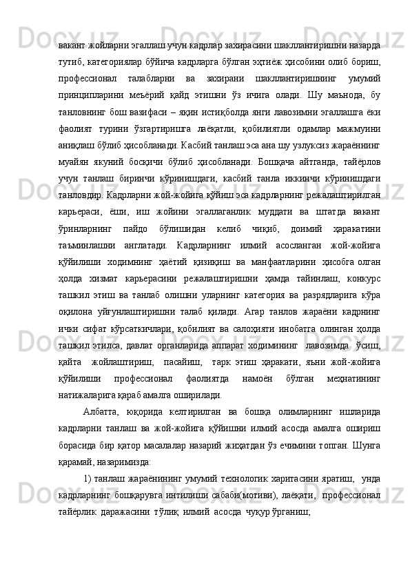 вакант жойларни эгаллаш учун кадрлар захирасини шакллантиришни назарда
тутиб, категориялар  бўйича кадрларга бўлган эҳтиёж ҳисобини олиб бориш,
профессионал   талабларни   ва   захирани   шакллантиришнинг   умумий
принципларини   меъёрий   қайд   этишни   ўз   ичига   олади.   Шу   маънода,   бу
танловнинг бош вазифаси – яқин истиқболда янги лавозимни эгаллашга ёки
фаолият   турини   ўзгартиришга   лаёқатли,   қобилиятли   одамлар   мажмуини
аниқлаш бўлиб ҳисобланади. Касбий танлаш эса ана шу узлуксиз жараённинг
муайян   якуний   босқичи   бўлиб   ҳисобланади.   Бошқача   айтганда,   тайёрлов
учун   танлаш   биринчи   кўринишдаги,   касбий   танла   иккинчи   кўринишдаги
танловдир. Кадрларни жой-жойига қўйиш эса кадрларнинг режалаштирилган
карьераси,   ёши,   иш   жойини   эгаллаганлик   муддати   ва   штатда   вакант
ўринларнинг   пайдо   бўлишидан   келиб   чиқиб,   доимий   ҳаракатини
таъминлашни     англатади.     Кадрларнинг     илмий     асосланган     жой-жойига
қўйилиши   ходимнинг   ҳаётий   қизиқиш   ва   манфаатларини   ҳисобга олган
ҳолда   хизмат   карьерасини   режалаштиришни   ҳамда   тайинлаш,   конкурс
ташкил   этиш   ва   танлаб   олишни   уларнинг   категория   ва   разрядларига   кўра
оқилона   уйғунлаштиришни   талаб   қилади.   Агар   танлов   жараёни   кадрнинг
ички   сифат   кўрсаткичлари,   қобилият   ва   салоҳияти   инобатга   олинган   ҳолда
ташкил   этилса,   давлат   органларида   аппарат   ходимининг     лавозимда     ўсиш,
қайта     жойлаштириш,     пасайиш,     тарк   этиш   ҳаракати,   яъни   жой-жойига
қўйилиши   профессионал   фаолиятда   намоён   бўлган   меҳнатининг
натижаларига қараб амалга оширилади.
Албатта,   юқорида   келтирилган   ва   бошқа   олимларнинг   ишларида
кадрларни   танлаш   ва   жой-жойига   қўйишни   илмий   асосда   амалга   ошириш
борасида  бир қатор масалалар назарий  жиҳатдан  ўз ечимини топган.  Шунга
қарамай, назаримизда:
1)   танлаш жараёнининг  умумий  технологик  харитасини яратиш,     унда
кадрларнинг  бошқарувга  интилиши сабаби(мотиви), лаёқати,     профессионал
тайёрлик  даражасини  тўлиқ  илмий  асосда  чуқур ўрганиш;