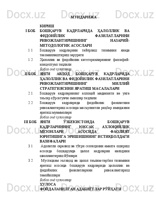 МУНДАРИЖА
КИРИШ
I  БОБ БОШҚАРУВ   КАДРЛАРИДА   ҲАЛОЛЛИК   ВА
ФИДОИЙЛИК   ФАЗИЛАТЛАРИНИ
РИВОЖЛАНТИРИШНИНГ   НАЗАРИЙ-
МЕТОДОЛОГИК АСОСЛАРИ
1.1 Бошқарув   кадрларини   тайёрлаш   тизимини   янада
такомиллаштириш зарурати
1.2 Ҳалоллик   ва   фидойилик   категорияларининг   фалсафий-
концептуал таҳлили  
Бобга оид хулосалар
II  БОБ ЯНГИ   АВЛОД   БОШҚАРУВ   КАДРЛАРИДА
ҲАЛОЛЛИК ВА ФИДОЙИЛИК ФАЗИЛАТЛАРИНИ
РИВОЖЛАНТИРИШНИНГ   МИЛЛИЙ
СТРАТЕГИЯСИНИ ЯРАТИШ МАСАЛАЛАРИ
2.1 Бошқарув   кадрларининг   ахлоқий   маданияти   ва   унга
таъсир кўрсатувчи омиллар таҳлили
2.2 Бошқарув   кадрларида   фидойилик   фазилатини
ривожлантириш асосида масъулиятли раҳбар имиджини
яратиш муаммолари
Бобга оид хулосалар
III  БОБ ЯНГИ   ЎЗБЕКИСТОНДА   БОШҚАРУВ
КАДРЛАРИНИНГ   ЮКСАК   АХЛОҚИЙЛИК
МЕЗОНЛАРИ   АСОСИДА   ФАОЛИЯТ
ЮРИТИШИГА ЭРИШИШНИНГ ИСТИҚБОЛДАГИ
ВАЗИФАЛАРИ
3.1  Адолатли саралаш ва тўғри селекцияни амалга ошириш
асосида   бошқарувда   ҳалол   кадрларни   авлодини
шакллантириш йўллари
3.2   Мустаҳкам   эътиқод   ва   ҳалол   таълим-тарбия   тизимини
яратиш   асосида   бошқарув   кадрларида   ҳалоллик   ва
фидойилик   фазилатларини   ривожлантириш
тамойиллари
Бобга оид хулосалар
ХУЛОСА
ФОЙДАЛАНИЛГАН АДАБИЁТЛАР РЎЙҲАТИ