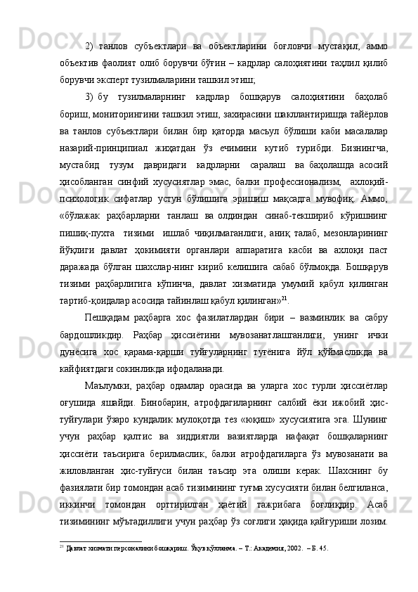 2)   танлов   субъектлари   ва   объектларини   боғловчи   мустақил,   аммо
объектив  фаолият  олиб борувчи  бўғин – кадрлар  салоҳиятини таҳлил қилиб
борувчи эксперт тузилмаларини ташкил этиш;
3)   бу     тузилмаларнинг     кадрлар     бошқарув     салоҳиятини     баҳолаб
бориш, мониторингини ташкил этиш, захирасини шакллантиришда тайёрлов
ва   танлов   субъектлари   билан   бир   қаторда   масъул   бўлиши   каби   масалалар
назарий-принципиал   жиҳатдан   ўз   ечимини   кутиб   турибди.   Бизнингча,
мустабид     тузум     давридаги     кадрларни     саралаш     ва   баҳолашда   асосий
ҳисобланган   синфий   хусусиятлар   эмас,   балки   профессионализм,     ахлоқий-
психологик  сифатлар  устун  бўлишига  эришиш  мақсадга  мувофиқ.  Аммо,
«бўлажак    раҳбарларни     танлаш     ва   олдиндан     синаб-текшириб     кўришнинг
пишиқ-пухта     тизими     ишлаб   чиқилмаганлиги,   аниқ   талаб,   мезонларининг
йўқлиги   давлат   ҳокимияти   органлари   аппаратига   касби   ва   ахлоқи   паст
даражада   бўлган   шахслар-нинг   кириб   келишига   сабаб   бўлмоқда.   Бошқарув
тизими   раҳбарлигига   кўпинча,   давлат   хизматида   умумий   қабул   қилинган
тартиб-қоидалар асосида тайинлаш қабул қилинган» 21
.
Пешқадам   раҳбарга   хос   фазилатлардан   бири   –   вазминлик   ва   сабру
бардошликдир.   Раҳбар   ҳиссиётини   мувозанатлашганлиги,   унинг   ички
дунёсига   хос   қарама-қарши   туйғуларнинг   туғёнига   йўл   қўймасликда   ва
кайфиятдаги сокинликда ифодаланади. 
Маълумки,   раҳбар   одамлар   орасида   ва   уларга   хос   турли   ҳиссиётлар
оғушида   яшайди.   Бинобарин,   атрофдагиларнинг   салбий   ёки   ижобий   ҳис-
туйғулари   ўзаро   кундалик   мулоқотда   тез   «юқиш»   хусусиятига   эга.   Шунинг
учун   раҳбар   қалтис   ва   зиддиятли   вазиятларда   нафақат   бошқаларнинг
ҳиссиёти   таъсирига   берилмаслик,   балки   атрофдагиларга   ўз   мувозанати   ва
жиловланган   ҳис-туйғуси   билан   таъсир   эта   олиши   керак.   Шахснинг   бу
фазиялати бир томондан асаб тизимининг туғма хусусияти билан белгиланса,
иккинчи   томондан   орттирилган   ҳаётий   тажрибага   боғлиқдир.   Асаб
тизимининг мўътадиллиги учун раҳбар ўз соғлиги ҳақида қайғуриши лозим.
21
 Давлат хизмати персоналини бошқариш. Ўқув қўлланма. – Т.: Академия, 2002.   – Б. 45.