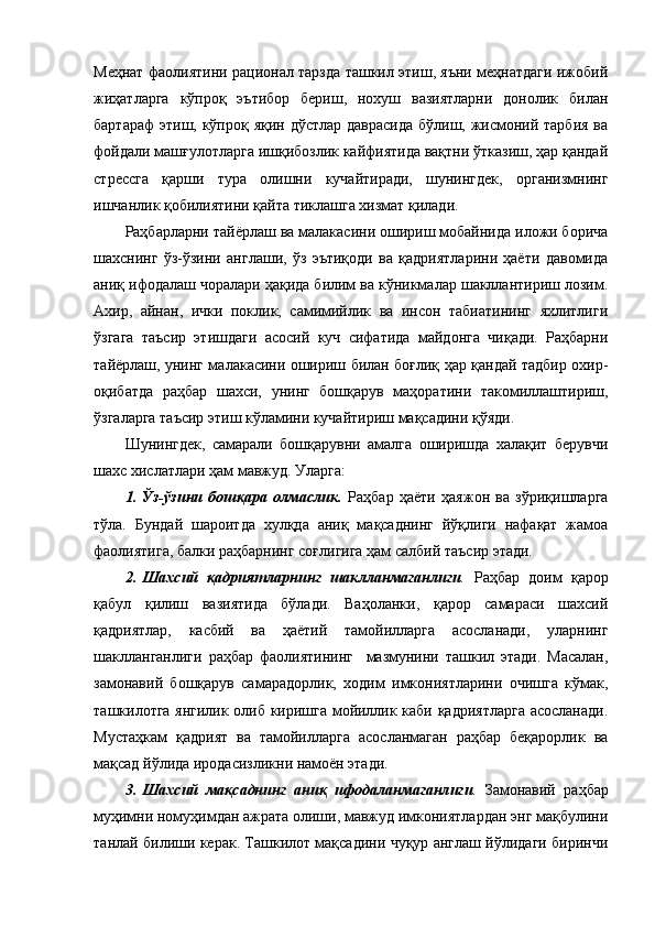 Меҳнат фаолиятини рационал тарзда ташкил этиш, яъни меҳнатдаги ижобий
жиҳатларга   кўпроқ   эътибор   бериш,   нохуш   вазиятларни   донолик   билан
бартараф  этиш, кўпроқ яқин дўстлар даврасида бўлиш, жисмоний тарбия  ва
фойдали машғулотларга ишқибозлик кайфиятида вақтни ўтказиш, ҳар қандай
стрессга   қарши   тура   олишни   кучайтиради,   шунингдек,   организмнинг
ишчанлик қобилиятини қайта тиклашга хизмат қилади. 
Раҳбарларни тайёрлаш ва малакасини ошириш мобайнида иложи борича
шахснинг   ўз-ўзини   англаши,   ўз   эътиқоди   ва   қадриятларини   ҳаёти   давомида
аниқ ифодалаш чоралари ҳақида билим ва кўникмалар шакллантириш лозим.
Ахир,   айнан,   ички   поклик,   самимийлик   ва   инсон   табиатининг   яхлитлиги
ўзгага   таъсир   этишдаги   асосий   куч   сифатида   майдонга   чиқади.   Раҳбарни
тайёрлаш, унинг малакасини ошириш билан боғлиқ ҳар қандай тадбир охир-
оқибатда   раҳбар   шахси,   унинг   бошқарув   маҳоратини   такомиллаштириш,
ўзгаларга таъсир этиш кўламини кучайтириш мақсадини қўяди. 
Шунингдек,   самарали   бошқарувни   амалга   оширишда   халақит   берувчи
шахс хислатлари ҳам мавжуд. Уларга:  
1.   Ўз-ўзини   бошқара   олмаслик.   Раҳбар   ҳаёти   ҳаяжон   ва   зўриқишларга
тўла.   Бундай   шароитда   хулқда   аниқ   мақсаднинг   йўқлиги   нафақат   жамоа
фаолиятига, балки раҳбарнинг соғлигига ҳам салбий таъсир этади.
2.   Шахсий   қадриятларнинг   шаклланмаганлиги .   Раҳбар   доим   қарор
қабул   қилиш   вазиятида   бўлади.   Ваҳоланки,   қарор   самараси   шахсий
қадриятлар,   касбий   ва   ҳаётий   тамойилларга   асосланади,   уларнинг
шаклланганлиги   раҳбар   фаолиятининг     мазмунини   ташкил   этади.   Масалан,
замонавий   бошқарув   самарадорлик,   ходим   имкониятларини   очишга   кўмак,
ташкилотга янгилик олиб киришга мойиллик каби қадриятларга  асосланади.
Мустаҳкам   қадрият   ва   тамойилларга   асосланмаган   раҳбар   беқарорлик   ва
мақсад йўлида иродасизликни намоён этади.
3.   Шахсий   мақсаднинг   аниқ   ифодаланмаганлиги .   Замонавий   раҳбар
муҳимни номуҳимдан ажрата олиши, мавжуд имкониятлардан энг мақбулини
танлай билиши керак. Ташкилот мақсадини чуқур англаш йўлидаги биринчи 