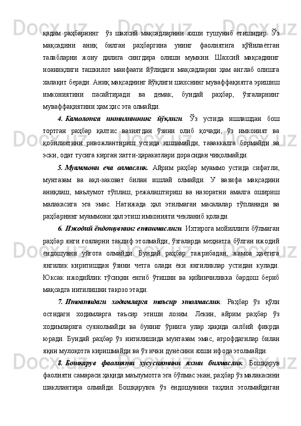 қадам   раҳбарнинг     ўз   шахсий   мақсадларини   яхши   тушуниб   етишидир.   Ўз
мақсадини   аниқ   билган   раҳбаргина   унинг   фаолиятига   қўйилаётган
талабларни   жону   дилига   сингдира   олиши   мумкин.   Шахсий   мақсаднинг
ноаниқлиги   ташкилот   манфаати   йўлидаги   мақсадларни   ҳам   англаб   олишга
халақит беради. Аниқ мақсаднинг йўқлиги шахснинг муваффақиятга эришиш
имкониятини   пасайтиради   ва   демак,   бундай   раҳбар,   ўзгаларнинг
муваффақиятини ҳам ҳис эта олмайди. 
4.   Камолотга   интилишнинг   йўқлиги .   Ўз   устида   ишлашдан   бош
тортган   раҳбар   қалтис   вазиятдан   ўзини   олиб   қочади,   ўз   имконият   ва
қобилиятини   ривожлантириш   устида   ишламайди,   таваккалга   бормайди   ва
эски, одат тусига кирган хатти-ҳаракатлари дорасидан чиқолмайди.
5.   Муаммони   еча   олмаслик.   Айрим   раҳбар   муаммо   устида   сифатли,
мунтазам   ва   ақл-заковат   билан   ишлай   олмайди.   У   вазифа   мақсадини
аниқлаш,   маълумот   тўплаш,   режалаштириш   ва   назоратни   амалга   ошириш
малакасига   эга   эмас.   Натижада   ҳал   этилмаган   масалалар   тўпланади   ва
раҳбарнинг муаммони ҳал этиш имконияти чекланиб қолади.                
6.   Ижодий ёндошувнинг етишмаслиги .  Ихтирога мойиллиги бўлмаган
раҳбар янги ғояларни таклиф этолмайди, ўзгаларда меҳнатга бўлган ижодий
ёндошувни   уйғота   олмайди.   Бундай   раҳбар   тажрибадан,   жамоа   ҳаётига
янгилик   киритишдан   ўзини   четга   олади   ёки   янгиликлар   устидан   кулади.
Юксак   ижодийлик   тўсиқни   енгиб   ўтишни   ва   қийинчиликка   бардош   бериб
мақсадга интилишни тақозо этади.   
7.   Итоатидаги   ходимларга   таъсир   этолмаслик .   Раҳбар   ўз   қўли
остидаги   ходимларга   таъсир   этиши   лозим.   Лекин,   айрим   раҳбар   ўз
ходимларига   суянолмайди   ва   бунинг   ўрнига   улар   ҳақида   салбий   фикрда
юради.   Бундай   раҳбар   ўз   интилишида   мунтазам   эмас,   атрофдагилар   билан
яқин мулоқотга киришмайди ва ўз ички дунёсини яхши ифода этолмайди.  
8.   Бошқарув   фаолияти   хусусиятини   яхши   билмаслик .   Бошқарув
фаолияти самараси ҳақида маълумотга эга бўлмас экан, раҳбар ўз малакасини
шакллантира   олмайди.   Бошқарувга   ўз   ёндошувини   таҳлил   этолмайдиган 