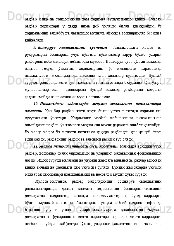 раҳбар   фикр   ва   топшириғини   ҳам   ходимга   тушунтириши   қийин.   Бундай
раҳбар   ходимлари   у   ҳақда   нима   деб   ўйлаши   билан   қизиқмайди,   ўз
ходимларини ташаббусга чақириши мушкул, айниқса топшириқлар беришга
қийналади. 
9.   Бошқарув   малакасининг   сустлиги .   Ташкилотдаги   ходим   ва
русурсларни   бошқариш   учун   кўпгина   кўникмалар   зарур   бўлиб,   уларни
раҳбарлик қобилиятлари дейиш ҳам мумкин. Бошқарув суст бўлган жамоада
вақтни   беҳуда   ўтказиш,   ходимларнинг   ўз   имконияти   даражасида
ишламаслиги,   меҳнатдан   қониқмаслик   каби   ҳолатлар   кузатилади.   Бундай
гуруҳда роль тақсимоти суст, меҳнатни ташкил этишда беҳудалик кўп, ўзаро
муносабатлар   эса   –   қониқарсиз.   Бундай   жамоада   раҳбарнинг   меҳнати
қадрланмайди ва психологик муҳит соғлом эмас.
10.   Итоатидаги   ходимларда   меҳнат   малакасини   шакллантира
олмаслик .   Ҳ ар   бир   раҳбар   вақти-вақти   билан   устоз   сифатида   ходимга   иш
хусусиятини   ўргатади.   Ходимнинг   касбий   қобилиятини   ривожлантира
олмайдиган раҳбар, ўз жамоаси меҳнатини юксак даражага олиб чиқолмайди.
Бу   ҳолда   ходим   ўз   меҳнати   натижаси   ҳақида   раҳбардан   ҳеч   қандай   фикр
эшитмайди, раҳбарнинг баҳоси ва тавсияси расмий тус олади.
11.   Жамоа ташкил этишдаги суст қобилият .   Мақсадга эришиш учун
раҳбар, ходимлар билан бирлашиши ва уларнинг малакасидан фойдаланиши
лозим. Ишчи гуруҳи малакали ва унумли жамоага айланмаса, раҳбар меҳнати
қийин кечади ва фаолияти ҳам унумсиз бўлади. Бундай  жамоаларда унумли
меҳнат механизмлари шаклланмайди ва носоғлом муҳит ҳукм суради. 
Хулоса   қилганда,     раҳбар     кадрларининг     бошқарув     салоҳиятини
ривожлантиришда     давлат     хизмати     персоналини     бошқариш   тизимини
демократик     қадриятлар     асосида     такомиллаштириш,     бунда   кадрларга
бўлган   муносабатни   инсонийлаштириш,   уларга   сиёсий   қадрият   сифатида
ёндашиш   бугунги   куннинг   долзарб   масалаларидан   ҳисобланади.   Умуман,
демократия   ва   фуқаролик   жамияти   шароитида   ижро   ҳокимияти   кадрларига
нисбатан   шубҳали   кайфиятда   бўлиш,   уларнинг   фаолиятини   ишончсизликка 