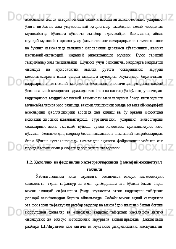 асосланган ҳолда назорат қилиш талаб этилиши айтилади-ю, аммо уларнинг
ўзига   нисбатан   ҳам   умуминсоний   қадриятлар   талабидан   келиб   чиқадиган
муносабатда   бўлишга   кўпинча   эътибор   берилмайди.   Ваҳоланки,   айнан
шундай муносабат орқали улар фаолиятининг самарадорлиги таъминланиши
ва   бунинг   натижасида   халқнинг   фаровонлик   даражаси   кўтарилиши,   жамият
ижтимоий-иқтисодий,   маданий   ривожланиши   мумкин.   Буни   тарихий
тажрибалар ҳам тасдиқлайди. Шунинг учун бизнингча,  кадрларга қадриятли
ёндашув   ва   муносабатни   амалда   рўёбга   чиқаришнинг   зарурий
механизмларини   ишга   солиш   мақсадга   мувофиқ.   Жумладан,   биринчидан,
кадрларнинг  ижтимоий  мақомини  белгилаш;  иккинчидан, уларнинг касбий
ўсишига олиб келадиган даражада талабчан ва қаттиққўл бўлиш; учинчидан,
кадрларнинг   моддий-молиявий   таъминоти   масалаларини   бозор   иқтисодиёти
муносабатларига мос равишда такомиллаштириш ҳамда маънавий-маърифий
асосларини   фаоллаштириш   асосида   ҳал   қилиш   ва   бу   орқали   меҳнатдан
қониқиш   ҳиссини   шакллантириш;     тўртинчидан,     уларнинг     жавобгарлик
соҳаларини   аниқ   белгилаб   қўйиш,   бунда   коллегиал   принципларни   кенг
қўллаш;  бешинчидан, кадрлар билан ишлашнинг анъанавий тажрибаларидан
бири   бўлган   «устоз-шогирд»   тизимидан   оқилона   фойдаланиш   кабилар   ана
шундай механизмлар сифатида кўрсатилиши мумкин.
1.2. Ҳалоллик ва фидойилик категорияларининг фалсафий-концептуал
таҳлили
Ўзбекистоннинг   янги   тараққиёт   босиқчида   юқори   интеллектуал
салоҳиятга,   теран   тафаккур   ва   кенг   дунёқарашга   эга   бўлиш   билан   бирга
юксак   ахлоқий   сифатларни   ўзида   мужассам   этган   кадрларни   тайёрлаш
долзарб   вазифалардан   бирига   айланмоқда.   Сабаби   юксак   ақлий   салоҳиятга
эга ёки теран тафаккурли раҳбар кадрлар ва мансабдор шахслар билан боғлиқ
коррупцион   ҳолатлар   ва   жиноятлар   кадрлар   тайёрлаш   масаласига   янгича
ёндашувни   ва   махсус   методикани   заруратга   айлантирмоқда.   Давлатимиз
раҳбари   Ш.Мирзиёев   ҳам   янгича   ва   мустақил   фикрлайдиган,   масъулиятли, 