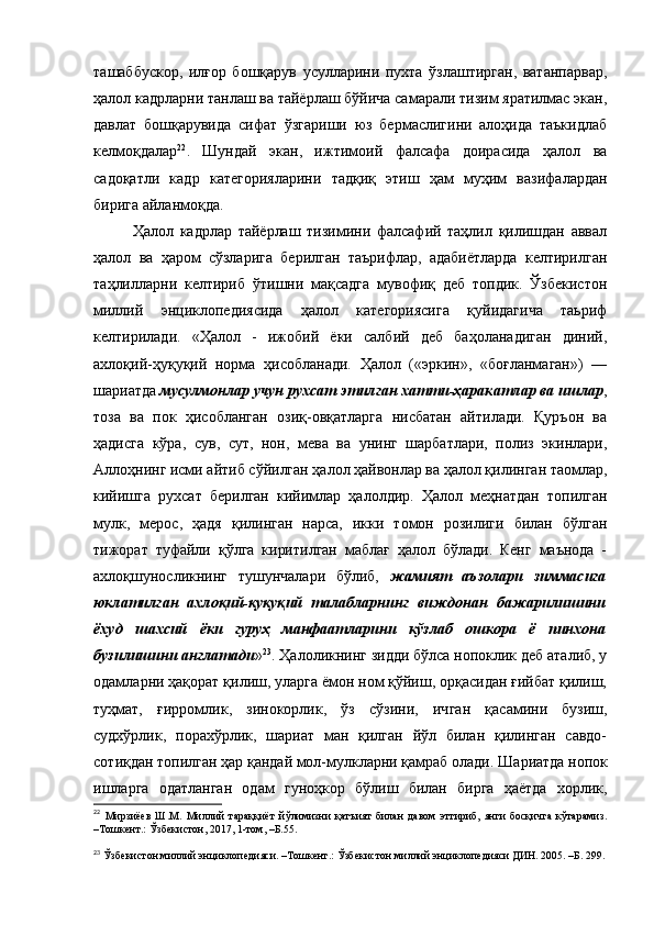 ташаббускор,   илғор   бошқарув   усулларини   пухта   ўзлаштирган,   ватанпарвар,
ҳалол кадрларни танлаш ва тайёрлаш бўйича самарали тизим яратилмас экан,
давлат   бошқарувида   сифат   ўзгариши   юз   бермаслигини   алоҳида   таъкидлаб
келмоқдалар 22
.   Шундай   экан,   ижтимоий   фалсафа   доирасида   ҳалол   ва
садоқатли   кадр   категорияларини   тадқиқ   этиш   ҳам   муҳим   вазифалардан
бирига айланмоқда.
Ҳалол   кадрлар   тайёрлаш   тизимини   фалсафий   таҳлил   қилишдан   аввал
ҳалол   ва   ҳаром   сўзларига   берилган   таърифлар,   адабиётларда   келтирилган
таҳлилларни   келтириб   ўтишни   мақсадга   мувофиқ   деб   топдик.   Ўзбекистон
миллий   энциклопедиясида   ҳалол   категориясига   қуйидагича   таьриф
келтирилади.   «Ҳалол   -   ижобий   ёки   салбий   деб   баҳоланадиган   диний,
ахлоқий-ҳуқуқий   норма   ҳисобланади.   Ҳалол   («эркин»,   «боғланмаган»)   —
шариатда  мусулмонлар учун рухсат этилган хатти-ҳаракатлар ва ишлар ,
тоза   ва   пок   ҳисобланган   озиқ-овқатларга   нисбатан   айтилади.   Қуръон   ва
ҳадисга   кўра,   сув,   сут,   нон,   мева   ва   унинг   шарбатлари,   полиз   экинлари,
Аллоҳнинг исми айтиб сўйилган ҳалол ҳайвонлар ва ҳалол қилинган таомлар,
кийишга   рухсат   берилган   кийимлар   ҳалолдир.   Ҳалол   меҳнатдан   топилган
мулк,   мерос,   ҳадя   қилинган   нарса,   икки   томон   розилиги   билан   бўлган
тижорат   туфайли   қўлга   киритилган   маблағ   ҳалол   бўлади.   Кенг   маънода   -
ахлоқшуносликнинг   тушунчалари   бўлиб,   жамият   аъзолари   зиммасига
юклатилган   ахлоқий-қуқуқий   талабларнинг   виждонан   бажарилишини
ёхуд   шахсий   ёки   гуруҳ   манфаатларини   кўзлаб   ошкора   ё   пинхона
бузилишини англатади » 23
. Ҳалоликнинг зидди бўлса нопоклик деб аталиб, у
одамларни ҳақорат қилиш, уларга ёмон ном қўйиш, орқасидан ғийбат қилиш,
туҳмат,   ғирромлик,   зинокорлик,   ўз   сўзини,   ич ган   қасамини   бузиш,
судхўрлик,   порахўрлик,   шариат   ман   қилган   йўл   билан   қилинган   савдо-
сотиқдан топил ган ҳар қандай мол-мулкларни қамраб олади. Ша риатда нопок
ишларга   одатланган   одам   гуноҳкор   бўлиш   билан   бирга   ҳаётда   хорлик,
22
  Мирзиёев   Ш.М.   Миллий   тараққиёт   йўлимизни   қатъият   билан   давом   эттириб,   янги   босқичга   кўтарамиз.
–Тошкент.: Ўзбекистон, 2017, 1-том, –Б.55.
23
 Ўзбекистон миллий энциклопедияси. –Тошкент.: Ўзбекистон миллий энциклопедияси ДИН. 2005. –Б. 299. 