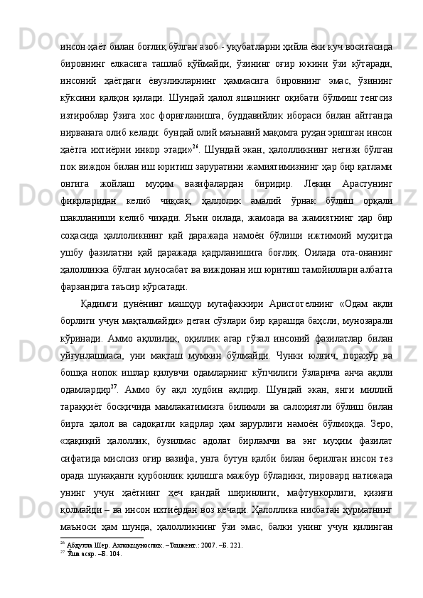 инсон ҳаёт билан боғлиқ бўлган азоб - уқубатларни ҳийла ёки куч воситасида
бировнинг   елкасига   ташлаб   қўймайди,   ўзининг   оғир   юкини   ўзи   кўтаради,
инсоний   ҳаётдаги   ёвузликларнинг   ҳаммасига   бировнинг   эмас,   ўзининг
кўксини   қалқон   қилади.   Шундай   ҳалол   яшашнинг   оқибати   бўлмиш   тенгсиз
изтироблар   ўзига   хос   фориғланишга,   буддавийлик   ибораси   билан   айтганда
нирванага олиб келади: бундай олий маънавий мақомга руҳан эришган инсон
ҳаётга   ихтиёрни   инкор   этади» 26
.   Шундай   экан,   ҳалолликнинг   негизи   бўлган
пок виждон билан иш юритиш заруратини жамиятимизнинг ҳар бир қатлами
онгига   жойлаш   муҳим   вазифалардан   биридир.   Лекин   Арастунинг
фикрларидан   келиб   чиқсак,   ҳаллолик   амалий   ўрнак   бўлиш   орқали
шаклланиши   келиб   чиқади.   Яъни   оилада,   жамоада   ва   жамиятнинг   ҳар   бир
соҳасида   ҳаллоликнинг   қай   даражада   намоён   бўлиши   ижтимоий   муҳитда
ушбу   фазилатни   қай   даражада   қадрланишига   боғлиқ.   Оилада   ота-онанинг
ҳалолликка бўлган муносабат ва виждонан иш юритиш тамойиллари албатта
фарзандига таъсир кўрсатади. 
Қадимги   дунёнинг   машҳур   мутафаккири   Аристотелнинг   «Одам   ақли
борлиги учун мақталмайди» деган  сўзлари  бир қарашда баҳсли,  мунозарали
кўринади.   Аммо   ақллилик,   оқиллик   агар   гўзал   инсоний   фазилатлар   билан
уйғунлашмаса,   уни   мақташ   мумкин   бўлмайди.   Чунки   юлғич,   порахўр   ва
бошқа   нопок   ишлар   қилувчи   одамларнинг   кўпчилиги   ўзларича   анча   ақлли
одамлардир 27
.   Аммо   бу   ақл   худбин   ақлдир.   Шундай   экан,   янги   миллий
тараққиёт   босқичида   мамлакатимизга   билимли   ва   салоҳиятли   бўлиш   билан
бирга   ҳалол   ва   садоқатли   кадрлар   ҳам   зарурлиги   намоён   бўлмоқда.   Зеро,
«ҳақиқий   ҳалоллик,   бузилмас   адолат   бирламчи   ва   энг   муҳим   фазилат
сифатида   мислсиз   оғир   вазифа,   унга   бутун   қалби   билан   берилган   инсон   тез
орада   шунақанги   қурбонлик   қилишга   мажбур   бўладики,   пировард   натижада
унинг   учун   ҳаётнинг   ҳеч   қандай   ширинлиги,   мафтункорлиги,   қизиғи
қолмайди – ва инсон ихтиёрдан воз кечади. Ҳалоллика нисбатан ҳурматнинг
маъноси   ҳам   шунда,   ҳалолликнинг   ўзи   эмас,   балки   унинг   учун   қилинган
26
  Абдулла Шер. Ахлоқшунослик. –Тошкент.: 2007. –Б. 221.
27
  Ўша асар. –Б. 104. 