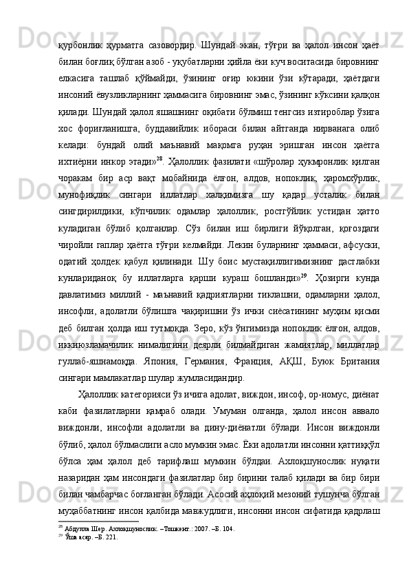 қурбонлик   ҳурматга   сазовордир.   Шундай   экан,   тўғри   ва   ҳалол   инсон   ҳаёт
билан боғлиқ бўлган азоб - уқубатларни ҳийла ёки куч воситасида бировнинг
елкасига   ташлаб   қўймайди,   ўзининг   оғир   юкини   ўзи   кўтаради,   ҳаётдаги
инсоний ёвузликларнинг ҳаммасига бировнинг эмас, ўзининг кўксини қалқон
қилади. Шундай ҳалол яшашнинг оқибати бўлмиш тенгсиз изтироблар ўзига
хос   фориғланишга,   буддавийлик   ибораси   билан   айтганда   нирванага   олиб
келади:   бундай   олий   маънавий   мақомга   руҳан   эришган   инсон   ҳаётга
ихтиёрни   инкор   этади» 28
.   Ҳалоллик   фазилати   «шўролар   ҳукмронлик   қилган
чоракам   бир   аср   вақт   мобайнида   ёлғон,   алдов,   нопоклик,   ҳаромхўрлик,
мунофиқлик   сингари   иллатлар   халқимизга   шу   қадар   усталик   билан
сингдирилдики,   кўпчилик   одамлар   ҳалоллик,   ростгўйлик   устидан   ҳатто
куладиган   бўлиб   қолганлар.   Сўз   билан   иш   бирлиги   йўқолган,   қоғоздаги
чиройли гаплар ҳаётга  тўғри  келмайди.  Лекин буларнинг ҳаммаси,  афсуски,
одатий   ҳолдек   қабул   қилинади.   Шу   боис   мустақиллигимизнинг   дастлабки
кунлариданоқ   бу   иллатларга   қарши   кураш   бошланди» 29
.   Ҳозирги   кунда
давлатимиз   миллий   -   маънавий   қадриятларни   тиклашни,   одамларни   ҳалол,
инсофли,   адолатли   бўлишга   чақиришни   ўз   ички   сиёсатининг   муҳим   қисми
деб   билган   ҳолда   иш   тутмоқда.   Зеро,   кўз  ўнгимизда   нопоклик   ёлғон,  алдов,
иккиюзламачилик   нималигини   деярли   билмайдиган   жамиятлар,   миллатлар
гуллаб-яшнамоқда.   Япония,   Германия ,   Франция,   АҚШ,   Буюк   Британия
сингари мамлакатлар шулар жумласидан дир .  
Ҳалоллик категорияси ўз ичига адолат, виждон, инсоф, ор-номус, диёнат
каби   фазилатларни   қамраб   олади.   Умуман   олганда,   ҳалол   инсон   аввало
виждонли,   инсофли   адолатли   ва   дину-диёнатли   бўлади.   Инсон   виждонли
бўлиб, ҳалол бўлмаслиги асло мумкин эмас. Ёки адолатли инсонни қаттиққўл
бўлса   ҳам   ҳалол   деб   тарифлаш   мумкин   бўлдаи.   Ахлоқшунослик   нуқати
назаридан   ҳам   инсондаги   фазилатлар   бир   бирини  талаб   қилади   ва   бир   бири
билан чамбарчас боғланган бўлади. Асосий аҳлоқий мезоний тушунча бўлган
муҳаббатнинг инсон қалбида мавжудлиги, инсонни инсон сифатида қадрлаш
28
 Абдулла Шер. Ахлоқшунослик. –Тошкент.: 2007. –Б. 104.
29
  Ўша асар. –Б. 221. 