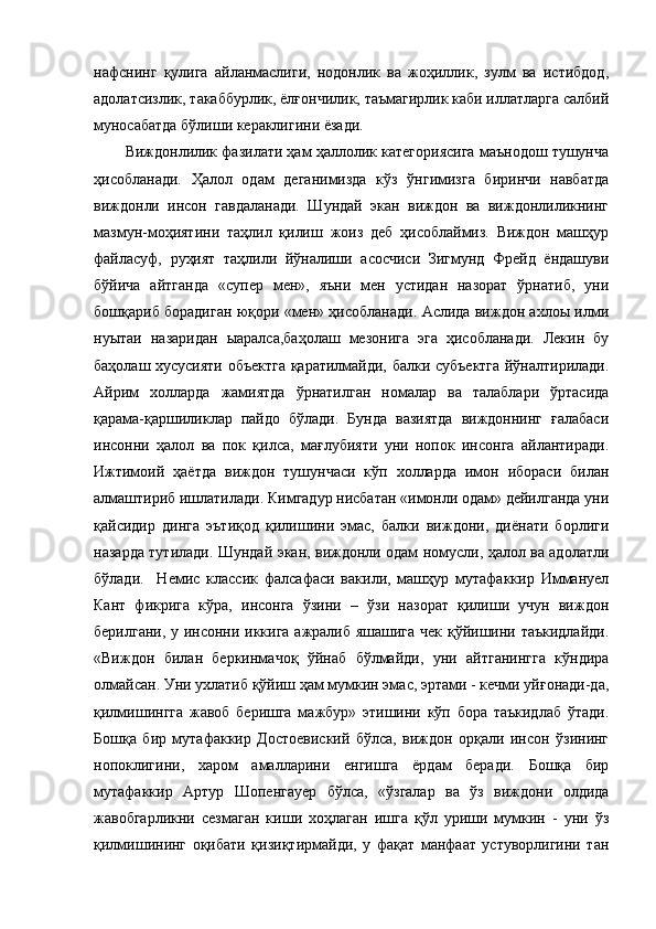 нафснинг   қулига   айланмаслиги,   нодонлик   ва   жоҳиллик,   зулм   ва   истибдод,
адолатсизлик, такаббурлик, ёлғончилик, таъмагирлик каби иллатларга салбий
муносабатда бўлиши кераклигини ёзади. 
Виждонлилик фазилати ҳам ҳаллолик категориясига маънодош тушунча
ҳисобланади.   Ҳалол   одам   деганимизда   кўз   ўнгимизга   биринчи   навбатда
виждонли   инсон   гавдаланади.   Шундай   экан   виждон   ва   виждонлиликнинг
мазмун-моҳиятини   таҳлил   қилиш   жоиз   деб   ҳисоблаймиз.   Виждон   машҳур
файласуф,   руҳият   таҳлили   йўналиши   асосчиси   Зигмунд   Фрейд   ёндашуви
бўйича   айтганда   «супер   мен»,   яъни   мен   устидан   назорат   ўрнатиб,   уни
бошқариб борадиган юқори «мен» ҳисобланади. Аслида виждон ахлоы илми
нуытаи   назаридан   ыаралса,баҳолаш   мезонига   эга   ҳисобланади.   Лекин   бу
баҳолаш хусусияти объектга қаратилмайди, балки субъектга йўналтирилади.
Айрим   холларда   жамиятда   ўрнатилган   номалар   ва   талаблари   ўртасида
қарама-қаршиликлар   пайдо   бўлади.   Бунда   вазиятда   виждоннинг   ғалабаси
инсонни   ҳалол   ва   пок   қилса,   мағлубияти   уни   нопок   инсонга   айлантиради.
Ижтимоий   ҳаётда   виждон   тушунчаси   кўп   холларда   имон   ибораси   билан
алмаштириб ишлатилади. Кимгадур нисбатан «имонли одам» дейилганда уни
қайсидир   динга   эътиқод   қилишини   эмас,   балки   виждони,   диёнати   борлиги
назарда тутилади. Шундай экан, виждонли одам номусли, ҳалол ва адолатли
бўлади.     Немис   классик   фалсафаси   вакили,   машҳур   мутафаккир   Иммануел
Кант   фикрига   кўра,   инсонга   ўзини   –   ўзи   назорат   қилиши   учун   виждон
берилгани, у инсонни иккига ажралиб яшашига чек қўйишини таъкидлайди.
«Виждон   билан   беркинмачоқ   ўйнаб   бўлмайди,   уни   айтганингга   кўндира
олмайсан. Уни ухлатиб қўйиш ҳам мумкин эмас, эртами - кечми уйғонади-да,
қилмишингга   жавоб   беришга   мажбур»   этишини   кўп   бора   таъкидлаб   ўтади.
Бошқа   бир   мутафаккир   Достоевиский   бўлса,   виждон   орқали   инсон   ўзининг
нопоклигини,   харом   амалларини   енгишга   ёрдам   беради.   Бошқа   бир
мутафаккир   Артур   Шопенгауер   бўлса,   «ўзгалар   ва   ўз   виждони   олдида
жавобгарликни   сезмаган   киши   хоҳлаган   ишга   қўл   уриши   мумкин   -   уни   ўз
қилмишининг   оқибати   қизиқтирмайди,   у   фақат   манфаат   устуворлигини   тан 