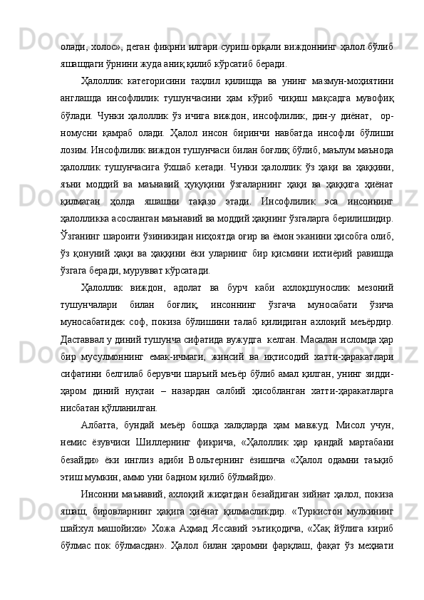 олади, холос», деган фикрни илгари суриш орқали виждоннинг ҳалол бўлиб
яшашдаги ўрнини жуда аниқ қилиб кўрсатиб беради. 
Ҳалоллик   категорисини   таҳлил   қилишда   ва   унинг   мазмун-моҳиятини
англашда   инсофлилик   тушунчасини   ҳам   кўриб   чиқиш   мақсадга   мувофиқ
бўлади.   Чунки   ҳалоллик   ўз   ичига   виждон,   инсофлилик,   дин-у   диёнат,     ор-
номусни   қамраб   олади.   Ҳалол   инсон   биринчи   навбатда   инсофли   бўлиши
лозим. Инсофлилик виждон тушунчаси билан боғлиқ бўлиб, маълум маънода
ҳалоллик   тушунчасига   ўхшаб   кетади.   Чунки   ҳалоллик   ўз   ҳақи   ва   ҳаққини,
яъни   моддий   ва   маънавий   ҳуқуқини   ўзгаларнинг   ҳақи   ва   ҳаққига   ҳиёнат
қилмаган   ҳолда   яшашни   тақазо   этади.   Инсофлилик   эса   инсоннинг
ҳалолликка асосланган маънавий ва моддий ҳақнинг ўзгаларга берилишидир.
Ўзганинг шароити ўзиникидан ниҳоятда оғир ва ёмон эканини ҳисобга олиб,
ўз   қонуний   ҳақи   ва   ҳаққини   ёки   уларнинг   бир   қисмини   ихтиёрий   равишда
ўзгага беради, мурувват кўрсатади.
Ҳалоллик   виждон,   адолат   ва   бурч   каби   ахлоқшунослик   мезоний
тушунчалари   билан   боғлиқ,   инсоннинг   ўзгача   муносабати   ўзича
муносабатидек   соф,   покиза   бўлишини   талаб   қилидиган   ахлоқий   меъёрдир.
Даставвал у диний тушунча сифатида вужудга  келган. Масалан исломда ҳар
бир   мусулмоннинг   емак-ичмаги,   жинсий   ва   иқтисодий   хатти-ҳаракатлари
сифатини белгилаб берувчи шаръий меъёр бўлиб амал қилган, унинг зидди-
ҳаром   диний   нуқтаи   –   назардан   салбий   ҳисобланган   хатти-ҳаракатларга
нисбатан қўлланилган.  
Албатта,   бундай   меъёр   бошқа   халқларда   ҳам   мавжуд.   Мисол   учун,
немис   ёзувчиси   Шиллернинг   фикрича,   «Ҳалоллик   ҳар   қандай   мартабани
безайди»   ёки   инглиз   адиби   Вольтернинг   ёзишича   «Ҳалол   одамни   таъқиб
этиш мумкин, аммо уни бадном қилиб бўлмайди». 
Инсонни маънавий, ахлоқий жиҳатдан безайдиган  зийнат ҳалол, покиза
яшаш,   бировларнинг   ҳақига   ҳиёнат   қилмасликдир.   «Туркистон   мулкининг
шайхул   машойихи»   Хожа   Аҳмад   Яссавий   эътиқодича,   «Хақ   йўлига   кириб
бўлмас   пок   бўлмасдан».   Ҳалол   билан   ҳаромни   фарқлаш,   фақат   ўз   меҳнати 