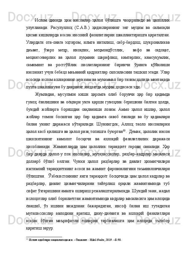 Ислом   динида   ҳам   инсонлар   ҳалол   бўлишга   чақирилади   ва   ҳалоллик
улуғланади.   Расулуллоҳ   (С.А.В.)   ҳадисларининг   энг   муҳим   ва   салмоқли
қисми кишиларда юксак инсоний фазилатларни шакллантиришга қаратилган.
Улардаги   ота-онага   эҳтиром,   илмга   интилиш,   сабр-бардош,   шукроналикка
даъват,   ўзаро   меҳр,   иноқлик,   меҳмондўстлик,     вафо   ва   садоқат,
меҳнатсеварлик   ва   ҳалол   луқмани   шарафлаш,   камтарлик,   камсуқумлик,
самимият   ва   ростгўйлик   хислатларининг   биринчи   ўринга   қўйилиши
инсоният учун бебаҳо маънавий қадриятлар силсиласини ташкил этади. Улар
асосида ислом ахлоқининг муаззам ва мукаммал бир тизим ҳолида минтақада
пухта шакллануви бу даврнинг ниҳоятда муҳим ҳодисаси эди.
Жумладан,   мусулмон   киши   ҳаромга   олиб   борувчи   ҳар   бир   қадамда
гуноҳ   ёзилишини   ва   оёқлари   унга   қарши   гувоҳлик   беришини   билган   ҳолда,
бундай   жойларга   боришдан   сақланиши   лозим.   Аммо   ҳалол   ишлар,   ҳалол
жойлар   томон   босилган   ҳар   бир   қадамга   савоб   ёзилади   ва   бу   қадамлари
билан   унинг   даражаси   кўтарилади.   Шунингдек,   Аллоҳ   таоло   инсонларни
ҳалол касб қилишга ва ҳалол ризқ топишга буюрган 33
.  Демак, ҳалолик инсон
шахсиятининг   камолот   босқичи   ва   ахлоқий   фазилатлилик   даражаси
ҳисобланади.   Жамиятларда   ҳам   ҳалоллик   тараққиёт   гарови   саналади.   Ҳар
бир   даврда   ҳалол-у   пок   инсонлар,   мутахассислар,   раҳбар–кадрлар   масаласи
долзарб   бўлиб   келган.   Чунки   ҳалол   раҳбарлар   ва   давлат   ҳизматчилари
ижтимоий тараққиётнинг асоси ва жамият фаровонлигини таъминловчилари
бўлишган.   Ўзбекистоннинг янги тараққиёт босқичида ҳам ҳалол кадрлар ва
раҳбарлар,   давлат   ҳизматчиларини   тайёрлаш   орқали   жамиятимизда   туб
сифат ўзгаришини амалга ошириш режалаштирилмоқда. Шундай экан, жадал
ислоҳотлар олиб борилаётган жамиятимизда кадрлар масаласига ҳам алоҳида
ёнашиб,   ўз   ишини   виждонан   бажарадиган,   инсоф   билан   иш   тутадиган
мутахассислар   авлодини   яратиш,   дину-диёнати   ва   ахлоқий   фазилатлари
юксак   бўлган   маърифатли   ёшларни   тарбиялашга   ҳам   алоҳида   эътибор
қаратиш зарур. 
33
 Ислом одоблари энциклопедияси. –Тошкeнт.: Hilol-Nashr, 2019. –Б.90.