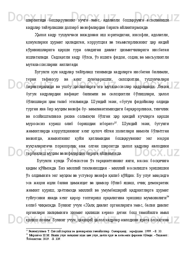 шароитида   бошқарувнинг   кучга   эмас,   адолатли   бошқарувга   асосланиши
кадрлар тайёрлашни долзарб вазифалардан бирига айлантирмоқда.  
Ҳалол   кадр   тушунчаси   виждонан   иш   юритадиган,   инсофли,   адолатли,
қонунларни   ҳурмат   қиладиган,   коррупция   ва   таъмагирликнинг   ҳар   андай
кўринишларига   қарши   тура   оладиган   давлат   ҳизматчиларига   нисбатан
ишлатилади.   Садоқатли   кадр   бўлса,   ўз   ишига   фидои,   содиқ   ва   масъулиятли
мутахассисларни  англатади.
Бугунги   кун   кадрлар   тайёрлаш   тизимида   кадрларга   нисбатан   билимли,
теран   тафаккур   ва   кенг   дунёқарашли,   салоҳиятли   тушунчалари
бириктирилади   ва   ушбу   ҳислатларга   эга   мутахассислар   қадрланади.   Лекин
бугун   кадрлардан   нафақат   билимли   ва   салоҳиятли   бўлишлари,   ҳалол
бўлишлари   ҳам   талаб   этилмоқда.   Шундай   экан,   «бугун   фидойилар   олдида
турган яна бир муҳим вазифа бу- мамлакатимиздаги барқарорликка, тинчлик
ва   осойишталикка   рахна   солмоқчи   бўлган   ҳар   қандай   кучларга   қарши
муросасиз   кураш   олиб   боришдан   иборат» 35
.   Шундай   экан,   бугунги
жамиятларда   коррупциянинг   кенг   қулоч   ёйган   холатлари   намоён   бўлаётган
вазиятда,   жамиятнинг   қуйи   қатламидан   бошқарувнинг   энг   юқори
нуқталаригача   порахорлик   авж   олган   шароитда   ҳалол   кадрлар   авлодини
тарбиялаш муҳим вазифалардан бирига айланмоқда. 
Бугунги   кунда   Ўзбекистон   ўз   тарқииётининг   янги,   юксак   босқичига
қадам   қўймоқда.   Биз   миллий   тикланишдан   -   миллий   юксалишга   эришишни
ўз   олдимизга   энг   муҳим   ва   устувор   вазифа   қилиб   қўйдик.   Бу   улуғ   мақсадга
эса   жаҳон   аҳли   билан   ҳамжиҳат   ва   ҳамкор   бўлиб   яшаш,   очиқ   демократик
жамият   қуриш,   ҳаётимзда   миллий   ва   умумбашарий   қадриятларга   ҳурмат
туйғусини   янада   кенг   қарор   топтириш   орқалигина   эришиш   мумкинлиги 36
келиб   чиқмоқда.   Бунинг   учун   «Халқ   давлат   органларига   эмас,   балки   давлат
органлари   халқимизга   хизмат   қилиши   керак»   деган   бош   тамойилга   амал
қилиш лозим. Бунинг учун, ҳақиқий ҳалол кадрлар авлодини ярата олсакгина
35
  Рахматуллаев Т.  Сиёсий партия ва демократик тамойиллар. Самарқанд.: зарафшон. 1999. –Б. 33.
36
  Мирзиёев Ш.М. Нияти улуғ халқнинг иши ҳам улуғ, ҳаёти ёруғ ва келажаги фаровон бўлади. –Тошкент.:
Ўзбекистон. 2019.  -Б. 339. 