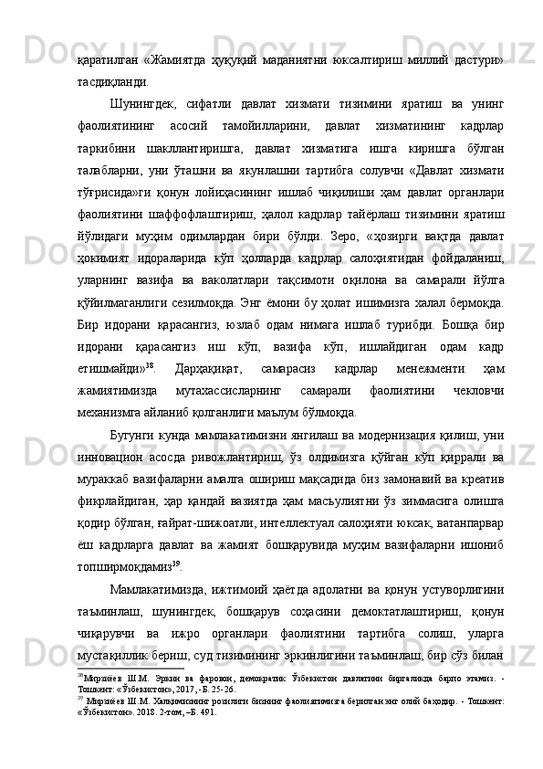 қаратилган   «Жамиятда   ҳуқуқий   маданиятни   юксалтириш   миллий   дастури»
тасдиқланди.
Шунингдек,   сифатли   давлат   хизмати   тизимини   яратиш   ва   унинг
фаолиятининг   асосий   тамойилларини,   давлат   хизматининг   кадрлар
таркибини   шакллантиришга,   давлат   хизматига   ишга   киришга   бўлган
талабларни,   уни   ўташни   ва   якунлашни   тартибга   солувчи   «Давлат   хизмати
тўғрисида»ги   қонун   лойиҳасининг   ишлаб   чиқилиши   ҳам   давлат   органлари
фаолиятини   шаффофлаштириш,   ҳалол   кадрлар   тайёрлаш   тизимини   яратиш
йўлидаги   муҳим   одимлардан   бири   бўлди.   Зеро,   « ҳозирги   ва қ тда   давлат
ҳокимият   идораларида   кўп   ҳолларда   кадрлар   салоҳиятидан   фойдаланиш,
ула рнинг   вазифа   ва   ваколатлари   тақ симоти   о қ илона   ва   самарали   йўлга
қ ўйилмаганлиги сезилмоқда. Энг ёмони бу ҳолат ишимизга халал бермо қда.
Бир   идо рани   қ арасангиз,   юзлаб   одам   нимага   ишлаб   турибди.   Бош қ а   бир
идорани   қ арасангиз   иш   кўп,   вазифа   кўп,   ишлайдиган   одам   кадр
етишмайди» 38
.   Дарҳақиқат,   самарасиз   кадрлар   менежменти   ҳам
жамиятимизда   мутахассисларнинг   самарали   фаолиятини   чекловчи
механизмга айланиб қолганлиги маълум бўлмоқда.
Бугунги   кунда  мамлакатимизни  янгилаш   ва  модернизация   қилиш,  уни
инновацион   асосда   ривожлантириш,   ўз   олдимизга   қўйган   кўп   қиррали   ва
мураккаб   вазифаларни  амалга   ошириш  мақсадида   биз  замонавий  ва   креатив
фикрлайдиган,   ҳар   қандай   вазиятда   ҳам   масъулиятни   ўз   зиммасига   олишга
қодир бўлган, ғайрат-шижоатли, интеллектуал салоҳияти юксак, ватанпарвар
ёш   кадрларга   давлат   ва   жамият   бошқарувида   муҳим   вазифаларни   ишониб
топширмоқдамиз 39
.
Мамлакатимизда,   ижтимоий   ҳаётда   адолатни   ва   қонун   устуворлигини
таъминлаш,   шунингдек,   бошқарув   соҳасини   демоктатлаштириш,   қонун
чиқарувчи   ва   ижро   органлари   фаолиятини   тартибга   солиш,   уларга
мустақиллик бериш, суд тизимининг эркинлигини таъминлаш, бир сўз билан
38
Мирзиёев   Ш.М.   Эркин   ва   фаровон,   демократик   Ўзбекистон   давлатини   биргаликда   барпо   этами з.   -
Тошкент: «Ўзбекистон», 2017,  -Б. 25- 26 .
39
  Мирзиёев Ш.М.   Халқимизнинг розилиги бизнинг фаолиятимизга берилган энг олий баҳодир.   - Тошкент:
«Ўзбекистон». 2018. 2-том,  –Б. 491.