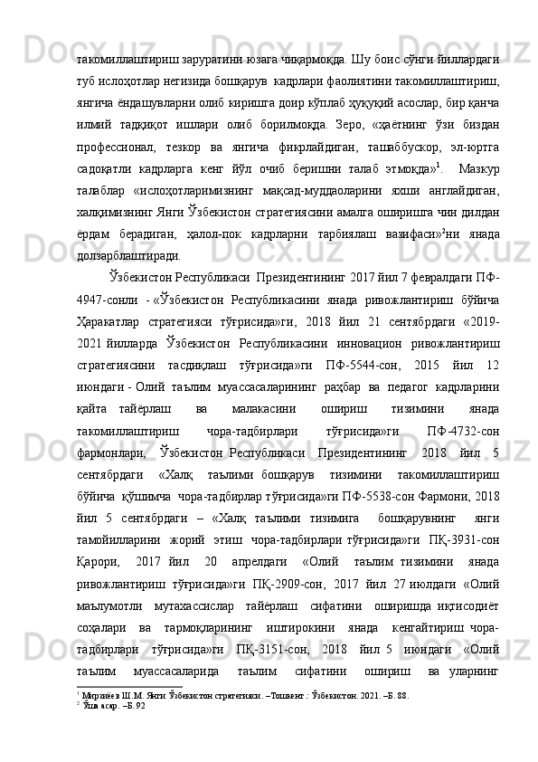 такомиллаштириш заруратини юзага чиқармоқда. Шу боис сўнги йиллардаги
туб ислоҳотлар негизида бошқарув  кадрлари фаолиятини такомиллаштириш,
янгича ёндашувларни олиб киришга доир кўплаб ҳуқуқий асослар, бир қанча
илмий   тадқиқот   ишлари   олиб   борилмоқда.   Зеро,   «ҳаётнинг   ўзи   биздан
профессионал,   тезкор   ва   янгича   фикрлайдиган,   ташаббускор,   эл-юртга
садоқатли   кадрларга   кенг   йўл   очиб   беришни   талаб   этмоқда» 1
.     Мазкур
талаблар   «ислоҳотларимизнинг   мақсад-муддаоларини   яхши   англайдиган,
халқимизнинг Янги Ўзбекистон стратегиясини амалга оширишга чин дилдан
ёрдам   берадиган,   ҳалол-пок   кадрларни   тарбиялаш   вазифаси» 2
ни   янада
долзарблаштиради. 
Ўзбекистон Республикаси  Президентининг 2017 йил 7 февралдаги ПФ-
4947-сонли  - «Ўзбекистон  Республикасини  янада  ривожлантириш   бўйича
Ҳаракатлар   стратегияси   тўғрисида»ги,    2018   йил   21   сентябрдаги   «2019-
2021   йилларда     Ўзбекистон     Республикасини     инновацион     ривожлантириш
стратегиясини     тасдиқлаш     тўғрисида»ги     ПФ-5544-сон,     2015     йил     12
июндаги - Олий  таълим  муассасаларининг  раҳбар  ва  педагог  кадрларини
қайта   тайёрлаш     ва     малакасини     ошириш     тизимини     янада
такомиллаштириш     чора-тадбирлари     тўғрисида»ги     ПФ-4732-сон
фармонлари,     Ўзбекистон   Республикаси     Президентининг     2018     йил     5
сентябрдаги     «Халқ     таълими   бошқарув     тизимини     такомиллаштириш
бўйича  қўшимча  чора-тадбирлар тўғрисида»ги ПФ-5538-сон Фармони, 2018
йил   5   сентябрдаги   –   «Халқ   таълими   тизимига     бошқарувнинг     янги
тамойилларини     жорий     этиш     чора-тадбирлари   тўғрисида»ги     ПҚ-3931-сон
Қарори,     2017   йил     20     апрелдаги     «Олий     таълим   тизимини     янада
ривожлантириш  тўғрисида»ги  ПҚ-2909-сон,  2017  йил  27 июлдаги  «Олий
маълумотли     мутахассислар     тайёрлаш     сифатини     оширишда   иқтисодиёт
соҳалари     ва     тармоқларининг     иштирокини     янада     кенгайтириш   чора-
тадбирлари     тўғрисида»ги     ПҚ-3151-сон,     2018     йил   5     июндаги     «Олий
таълим     муассасаларида     таълим     сифатини     ошириш     ва   уларнинг
1
  Мирзиёев Ш.М. Янги Ўзбекистон стратегияси. –Тошкент.: Ўзбекистон. 2021. –Б. 88. 
2
 Ўша асар. –Б. 92