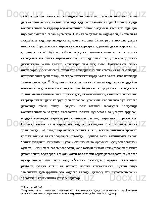 тайёрлашда   ва   тайинлашда   ундаги   инсонийлик   сифатларини   ва   билим
даражасини   асосий   мезон   сифатида   қадрлаш   замони   келди.   Бугунги   кунда
мамлакатимизда   кадрлар   муаммосининг   долзарб   аҳамият   касб   этишида   ҳам
шундай омиллар сабаб бўлмоқда. Натижада ҳалол ва садоқатли, билимли ва
тажрибали   кадрлар   авлодини   арзимас   асослар   билан   рад   этилиши,   уларга
имконият берилмаслиги айрим кучли кадрларни ҳорижий давлатларга  кетиб
қолишига   сабаб   бўлди.   «Минг   афсуски,   мамлакатимизда   катта   илмий
салоҳиятга  эга   бўлган  айрим   олимлар,  истеъдодли  ёшлар  ўртасида  ҳорижий
давлатларга   кетиб   қолиш   ҳолатлари   ҳам   йўқ   эмас.   Қанча-қанча   ўзбек
йигитлари, ўзбек қизлари бугун чет эллардаги йирик компания ва банкларда,
нуфузли   университетлар,   халқаро   ташкилотларда   катта-катта   лавозимларда
хизмат қилмоқда» 42
. Умуман олганда, ҳалол ва билимли кадрларни моддий ва
маънавий   қадрланмаслиги,   иқтисодий   баҳонинг   нотўғрилиги,   салоҳиятига
яраша маош тўланмаслиги, шунингдек, маҳаллийчилик, таниш-билишчилик,
кадрлар   танлашдаги   коррупцион   холатлар   уларнинг   фаолиятига   кўп   йиллар
давомида   тўсиқ   бўлди.   Бугунги   янги   миллий   тараққиёт   босқичида
мамлакатимизда   кадрлар   масаласига   янгича   муносабат   ва   уларни   қадрлар,
моддий   томондан   етарлича   рағбатлантириш   ислоҳотлари   олиб   борилмоқда.
Бу   эса,   янгича   сифатларга   эга   кадрлар   авлодини   етиштиришга   замин
ҳозирлайди.     «Ислоҳотлар   албатта   эскича   яшаш,   эскича   ишлашга   ўрганиб
қолган   айрим   мансабдорларга   ёқмайди.   Буниям   очиқ   айтишимиз   керак.
Чунки   ўзгариш,   янгиланиш   уларнинг   тинчи   ва   оромини,   ҳузур-ҳаловатини
бузади. Лекин ҳаёт давом этар экан, ҳаёт талаби бўлган ислоҳотлар ҳам изчил
давом этиши муқаррар. Бу ҳақиқатни ва талабни барча даражадаги раҳбарлар
чуқур   англаб   олишлари   зарур» 43
лигини   таъкидлаш   орқали   давлатимиз
раҳбари   янгича   яшаш   ва   ишлаш   замони   келганлигини,   бунинг   учун
замонивий   дунёқарашга   эга   кадрлар   авлоди,   ҳалол-у   пок   мутахассисларни
тарбиялаш кераклигига урғу берадилар. 
42
 Ўша асар. –Б. 140.
43
Мирзиёев   Ш.М.   Ўзбекистон   Республикаси   Конституцияси   қабул   қилинганининг   26   йиллигига
бағишланган тантанали маросимда қилинган маърузадан // Халқ сўзи. 2018 йил 11 декабр. 