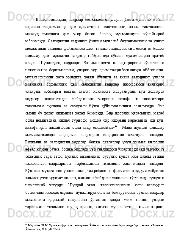 Бошқа   томондан,   кадрлар   менежметида   уларни   ўзига   муносиб   жойга,
оқилона   тақсимлашда   ҳам   адолатнинг,   мантиқнинг,   изчил   тактиканинг
мавжуд   эмаслиги   ҳам   улар   билан   боғлиқ   муаммоларни   кўпайтириб
юбормоқда.   Салоҳиятли   кадрнинг   ўрнини   муносиб   баҳланмаслиги   ва   унинг
меҳнатидан  оқилона фойдаланмаслик, таниш-билишлик системаси ва бошқа
омиллар   ҳам   садоқатли   кадрлар   тайёрлашда   кўплаб   муаммоларни   яратиб
келди.   Шунингдек,   кадрларга   ўз   имконияти   ва   иқтидорини   кўрсатишга
имкониятни   берилмаслиги,   уларни   ҳар   доим   тажрибасизликда   айбланиши,
мутахассиснинг   хато   қилишга   ҳаққи   йўқлиги   ва   кекса   авлоднинг   уларга
имконият   бермаслиги   ҳам   салоҳиятли   кадрлар   инқирозини   келтириб
чиқарди.   «Ҳозирги   вақтда   давлат   ҳокимият   идораларида   кўп   ҳолларда
кадрлар   салоҳиятидан   фойдаланиш   уларнинг   вазифа   ва   ваколатлари
тақсимоти   оқилона   ва   самарали   йўлга   қўйилмаганлиги   сезилмоқда.   Энг
ёмони   бу   ҳолат   ишимизга   халал   бермоқда.   Бир   идорани   қарасангиз,   юзлаб
одам   номигагина   ишлаб   турибди.   Бошқа   бир   идорани   қарасангиз   иш   кўп,
вазифа   кўп,   ишлайдиган   одам   кадр   етишмайди» 44
.     Мана   шундай   омиллар
мамлакатимизда   садоқатли   кадрларни   инқирозини   келтириб   чиқарди.
Билимли   ва   салоҳиятли   кадрлар   бошқа   давлатлар   учун   ҳизмат   қилишни
афзал кўрган бўлса, бошқа бирлари ўз йўналишини ўзгартирди ёки умуман ўз
соҳасини   тарк   этди.   Бундай   анъананинг   бугунги   кунда   ҳам   давом   этиши
салоҳиятли   кадрларнинг   тарбияланиш   тизимини   ҳам   ишдан   чиқарди.
Бўлажак   мутахассис   унинг   илми,   тажрибаси   ва   фазилатини   қадрламайдиган
жамият учун ҳаракат қилиш, изланиш фойдасиз эканлиги тўғрисида тушунча
шаклланиб   улгурди.   Шундай   экан,   жамиятимизнинг   янги   тараққиёт
босқичида   ислоҳотларнинг   йўналтирувчиси   ва   бажарувчиси   бўлган   кадрлар
масаласига   ҳорижий   тажрибани   ўрганган   ҳолда   ечим   топиш,   уларни
тарбиялаш   тизимини   ислоҳ   қилиш,   янгича   муносабатни   шакллантириш,
44
 Мирзиёев Ш.М.  Эркин ва фаровон, демократик Ўзбекистон давлатини биргаликда барпо этамиз.-Тошкент:
Ўзбекистон, 2017, -Б. 25-26. 