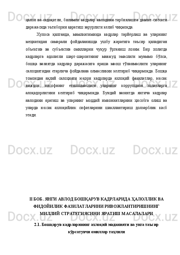 ҳалол ва садоқатли,  билимли кадрлар авлодини тарбиялашга  давлат сиёсати
даражасида эътиборни қаратиш зарурлиги келиб чиқмоқда.
Хулоса   қилганда,   мамлкатимизда   кадрлар   тарйёрлаш   ва   уларнинг
меҳнатидан   самарали   фойдаланишда   ушбу   жараёнга   таъсир   қиладиган
объектив   ва   субъектив   омилларни   чуқур   ўрганиш   лозим.   Бир   холатда
кадрларга   адолатли   шарт-шароитнинг   мавжуд   эмаслиги   муаммо   бўлса,
бошқа   вазиятда   кадрлар   даражасига   яраша   маош   тўланмаслиги   уларнинг
салоҳиятидан етарлича  фойдалана олмасликни келтириб чиқармоқда. Бошқа
томондан   ақлий   салоҳияти   юқори   кадрларда   ахлоқий   фазилатлар,   юксак
виждон,   инсофнинг   етишшмаслиги   уларнинг   коррупцион   холатларга
алоқадорлигини   келтириб   чиқармоқда.   Бундай   вазиятда   янгича   кадрлар
авлодини   яратиш   ва   уларнинг   моддий   имкониятларини   ҳисобга   олиш   ва
уларда   юксак   ахлоқийлик   сифатларини   шакллантириш   долзарблик   касб
этади. 
II БОБ. ЯНГИ АВЛОД БОШҚАРУВ КАДРЛАРИДА ҲАЛОЛЛИК ВА
ФИДОЙИЛИК ФАЗИЛАТЛАРИНИ РИВОЖЛАНТИРИШНИНГ
МИЛЛИЙ СТРАТЕГИЯСИНИ ЯРАТИШ МАСАЛАЛАРИ
2.1. Бошқарув кадрларининг ахлоқий маданияти ва унга таъсир
кўрсатувчи омиллар таҳлили 