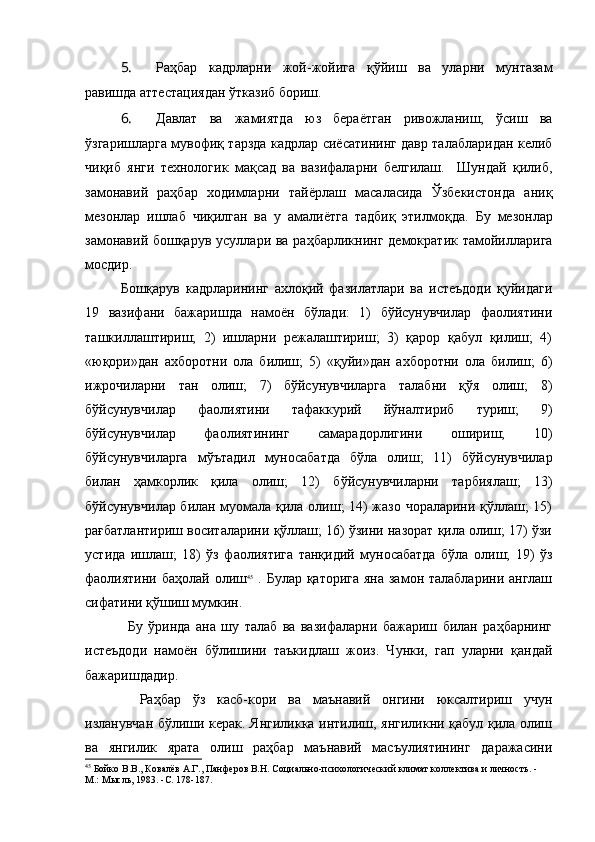 5.  Раҳбар   кадрларни   жой-жойига   қўйиш   ва   уларни   мунтазам
равишда аттестациядан ўтказиб бориш.
6.  Давлат   ва   жамиятда   юз   бераётган   ривожланиш,   ўсиш   ва
ўзгаришларга мувофиқ тарзда кадрлар сиёсатининг давр талабларидан келиб
чиқиб   янги   технологик   мақсад   ва   вазифаларни   белгилаш.     Шундай   қилиб,
замонавий   раҳбар   ходимларни   тайёрлаш   масаласида   Ўзбекистонда   аниқ
мезонлар   ишлаб   чиқилган   ва   у   амалиётга   тадбиқ   этилмоқда.   Бу   мезонлар
замонавий бошқарув усуллари ва раҳбарликнинг демократик тамойилларига
мосдир.
Бошқарув   кадрларининг   ахлоқий   фазилатлари   ва   истеъдоди   қуйидаги
19   вазифани   бажаришда   намоён   бўлади:   1)   бўйсунувчилар   фаолиятини
ташкиллаштириш;   2)   ишларни   режалаштириш;   3)   қарор   қабул   қилиш;   4)
«юқори»дан   ахборотни   ола   билиш;   5)   «қуйи»дан   ахборотни   ола   билиш;   6)
ижрочиларни   тан   олиш;   7)   бўйсунувчиларга   талабни   қўя   олиш;   8)
бўйсунувчилар   фаолиятини   тафаккурий   йўналтириб   туриш;   9)
бўйсунувчилар   фаолиятининг   самарадорлигини   ошириш;   10)
бўйсунувчиларга   мўътадил   муносабатда   бўла   олиш;   11)   бўйсунувчилар
билан   ҳамкорлик   қила   олиш;   12)   бўйсунувчиларни   тарбиялаш;   13)
бўйсунувчилар билан муомала қила олиш; 14) жазо чораларини қўллаш; 15)
рағбатлантириш воситаларини қўллаш; 16) ўзини назорат қила олиш; 17) ўзи
устида   ишлаш;   18)   ўз   фаолиятига   танқидий   муносабатда   бўла   олиш;   19)   ўз
фаолиятини баҳолай олиш 45
  . Булар қаторига яна замон талабларини англаш
сифатини қўшиш мумкин.
Бу   ўринда   ана   шу   талаб   ва   вазифаларни   бажариш   билан   раҳбарнинг
истеъдоди   намоён   бўлишини   таъкидлаш   жоиз.   Чунки,   гап   уларни   қандай
бажаришдадир. 
  Раҳбар   ўз   касб-кори   ва   маънавий   онгини   юксалтириш   учун
изланувчан бўлиши керак. Янгиликка интилиш, янгиликни қабул қила олиш
ва   янгилик   ярата   олиш   раҳбар   маънавий   масъулиятининг   даражасини
45
 Бойко В.В., Ковалёв А.Г., Панферов В.Н. Социально-психологический климат коллектива и личность. - 
М.: Мысль, 1983.  - С. 178-187. 