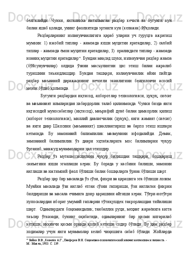 белгилайди.   Чунки,   янгиликка   интилмаган   раҳбар   кечаги   ва   бугунги   кун
билан яшаб қолади, унинг фаолиятида эртанги кун (келажак) йўқолади.
Раҳбарларнинг   изланувчанлигига   қараб   уларни   уч   гуруҳга   ажратиш
мумкин:   1)   ижобий   типлар   -   жамоада   яхши   муҳитни   яратадилар;   2)   салбий
типлар - жамоада ёмон муҳитни яратадилар; 3)  оралиқдаги типлар - жамоада
ноаниқ муҳитни яратадилар 46
. Бундан мақсад шуки, изланувчан раҳбар жамоа
(бўйсунувчилар)   олдида   ўзини   масъулиятни   ҳис   этиш   билан   ажралиб
туришини   таъкидлашдир.   Бундан   ташқари,   изланувчанлик   айни   пайтда
раҳбар   маънавий   даражасининг   нечоғли   эканлигини   белгиловчи   асосий
мезон бўлиб қолмоқда. 
    Бугунги   раҳбардан   иқтисод,   ахборотлар   технологияси,   ҳуқуқ,   сиёсат
ва маънавият илмларидан хабардорлик талаб қилинмоқда. Чунки бизда янги
иқтисодий муносабатлар (иқтисод), маърифий дунё билан ҳамкорлик қилиш
(ахборот   технологияси),   миллий   давлатчилик   (ҳуқуқ),   янги   жамият   (сиёсат)
ва   янги   давр   Шахсини   (маънавият)   шакллантириш   ва   барпо   этиш   ишлари
кетмоқда.   Бу   замонавий   билимлилик   мазмунини   ифодалайди.   Демак,
замонавий   билимлилик   ўз   даври   эҳтиёжларига   мос   билимларни   чуқур
ўрганиб, мавжуд муаммоларни ҳал этишдир. 
Раҳбар   ўз   мутахассислигини   чуқур   билишдан   ташқари,   бошқариш
санъатини   яхши   эгаллаши   керак.   Бу   борада   у   касбини   билиши,   замонни
англаши ва ижтимоий фаол бўлиши билан бошқаларга ўрнак бўлиши шарт .   
Раҳбар ҳар бир масалада ўз сўзи, фикри ва қарашига эга бўлиши лозим.
Муайян   масалада   ўзи   англаб   етган   сўзни   гапириши,   ўзи   англаган   фикрни
билдириши ва масала ечимига доир қарашини айтиши керак. Тўғри-нотўғри
хулосалардан иборат умумий гапларни тўтиқушдек такрорлашдан тийилиши
шарт.   Одамлардаги боқимандалик, танбаллик руҳи, меҳнат жараёнига катта
таъсир   ўтказади,   бунинг   оқибатида,   одамларнинг   бир   қисми   илгарилаб
кетиши,   иккинчи   қисми   орқада   қолиб   кетиши   содир   бўлади.   Бу   ҳам   раҳбар
ходимлар   учун   янги   муаммолар   келиб   чиқишига   сабаб   бўлади.   Жойларда
46
 Бойко В.В., Ковалёв А.Г., Панферов В.Н. Социально-психологический климат коллектива и личность. - 
М.: Мысль, 1983. С. 1 39 .