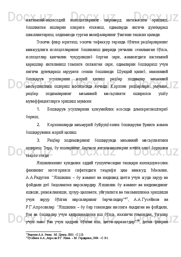 ижтимоий-иқтисодий   ислоҳотларнинг   пировард   натижасига   эришиш,
бошланган   ишларни   охирига   етказиш,   одамларда   янгича   дунёқараш
шакллантириш, олдимизда турган вазифаларнинг ўзагини ташкил қилади.
Эскича   фикр   юритиш,   эскича   тафаккур   тарзида   бўлган   раҳбарларнинг
мавжудлиги   ислоҳотларнинг   бошланиш   даврида   унчалик   сезилмаган   бўлса,
ислоҳотлар   қанчалик   чуқурлашиб   борган   сари,   жамиятдаги   ижтимоий
қарашлар   янгиланиш   томонга   силжиган   сари,   одамларни   бошқариш   учун
янгича   дунёқараш   зарурати   сезила   бошланди.   Шундай   қилиб,   замонавий
бошқарув   усулларини   жорий   қилиш   раҳбар   ходимлар   маънавий
масъулиятини   ошириш   воситасида   кечади.   Корхона   раҳбарлари,   умуман,
раҳбар   ходимларнинг   маънавий   масъулияти   оширилса   ушбу
муваффақиятларга эришиш мумкин:
1.  Бошқарув   усулларини   қонунийлик   асосида   демократлаштириб
бориш;
2.  Корхоналарда маъмурий буйруқбозлик бошқаруви ўрнига жамоа
бошқарувини жорий қилиш.
3.  Раҳбар   ходимларнинг   бошқарувда   маънавий   масъулиятини
ошириш.   Зеро, бу ишларнинг барчаси янгиланишларни изчил олиб боришни
тақозо этади. 
Яхшиликнинг   кундалик   оддий   тушунчасидан   ташқари   ахлоқшунослик
фанининг   категорияси   сифатидаги   таърифи   ҳам   мавжуд.   Масалан,
А.А.Радугин     “Яхшилик   –   бу   жамият   ва   индивид   ҳаёти   учун   жуда   зарур   ва
фойдали   деб   баҳоланган   нарсалардир.   Яхшилик   бу   жамият   ва   индивиднинг
яшаши, ривожланиши, ҳузур-ҳаловати, уйғунлиги ва такомилликка эришиши
учун   зарур   бўлган   нарсаларнинг   барчасидир” 47
,   А.А.Гусейнов   ва
Р.Г.Апресянлар  “Яхшилик – бу бир томондан инсонга ёқадиган ва фойдали,
ўзи   ва   бошқалар   учун   қадрланадиган   иш   бўлса,   иккинчи   томондан,   ўзгалар
учун   эмас   ўзи   учун   қадрли   бўлган   иш,   ҳатти-ҳаракатдир” 48
,   деган   фикрни
47
Радугин А.А. Этика. -М.: Центр, 2003. –С.110.
48
Гусейнов А.А., Апресян Р.Г. Этика. – М.: Гардарики, 2004. –С.241.