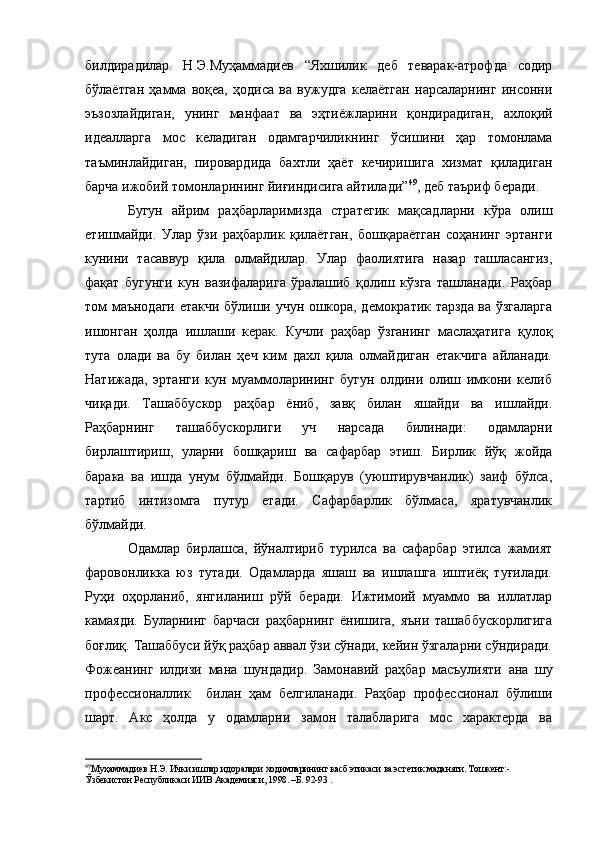 билдирадилар.   Н.Э.Муҳаммадиев   “Яхшилик   деб   теварак-атрофда   содир
бўлаётган   ҳамма   воқеа,   ҳодиса   ва   вужудга   келаётган   нарсаларнинг   инсонни
эъзозлайдиган,   унинг   манфаат   ва   эҳтиёжларини   қондирадиган,   ахлоқий
идеалларга   мос   келадиган   одамгарчиликнинг   ўсишини   ҳар   томонлама
таъминлайдиган,   пировардида   бахтли   ҳаёт   кечиришига   хизмат   қиладиган
барча ижобий томонларининг йиғиндисига айтилади” 49
, деб таъриф беради. 
Бугун   айрим   раҳбарларимизда   стратегик   мақсадларни   кўра   олиш
етишмайди.   Улар   ўзи   раҳбарлик   қилаётган,   бошқараётган   соҳанинг   эртанги
кунини   тасаввур   қила   олмайдилар.   Улар   фаолиятига   назар   ташласангиз,
фақат   бугунги   кун   вазифаларига   ўралашиб   қолиш   кўзга   ташланади.   Раҳбар
том маънодаги етакчи бўлиши учун ошкора, демократик тарзда ва ўзгаларга
ишонган   ҳолда   ишлаши   керак.   Кучли   раҳбар   ўзганинг   маслаҳатига   қулоқ
тута   олади   ва   бу   билан   ҳеч   ким   дахл   қила   олмайдиган   етакчига   айланади.
Натижада,   эртанги   кун   муаммоларининг   бугун   олдини   олиш   имкони   келиб
чиқади.   Ташаббускор   раҳбар   ёниб,   завқ   билан   яшайди   ва   ишлайди.
Раҳбарнинг   ташаббускорлиги   уч   нарсада   билинади:   одамларни
бирлаштириш,   уларни   бошқариш   ва   сафарбар   этиш.   Бирлик   йўқ   жойда
барака   ва   ишда   унум   бўлмайди.   Бошқарув   (уюштирувчанлик)   заиф   бўлса,
тартиб   интизомга   путур   етади.   Сафарбарлик   бўлмаса,   яратувчанлик
бўлмайди.
Одамлар   бирлашса,   йўналтириб   турилса   ва   сафарбар   этилса   жамият
фаровонликка   юз   тутади.   Одамларда   яшаш   ва   ишлашга   иштиёқ   туғилади.
Руҳи   оҳорланиб,   янгиланиш   рўй   беради.   Ижтимоий   муаммо   ва   иллатлар
камаяди.   Буларнинг   барчаси   раҳбарнинг   ёнишига,   яъни   ташаббускорлигига
боғлиқ. Ташаббуси йўқ раҳбар аввал ўзи сўнади, кейин ўзгаларни сўндиради.
Фожеанинг   илдизи   мана   шундадир.   Замонавий   раҳбар   масъулияти   ана   шу
профессионаллик     билан   ҳам   белгиланади.   Раҳбар   профессионал   бўлиши
шарт.   Акс   ҳолда   у   одамларни   замон   талабларига   мос   характерда   ва
49
Муҳаммадиев Н.Э. Ички ишлар идоралари ходимларининг касб этикаси ва эстетик маданяти. Тошкент:- 
Ўзбекистон Республикаси ИИВ Академияси, 1998. –Б. 92-93 . 