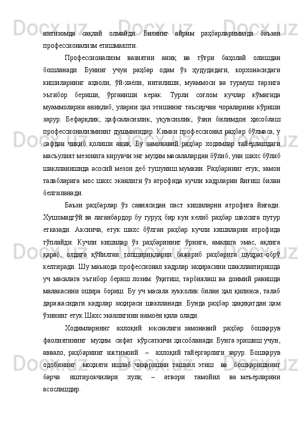 интизомда   сақлай   олмайди.   Бизнинг   айрим   раҳбарларимизда   баъзан
профессионализм етишмаяпти.
Профессионализм   вазиятни   аниқ   ва   тўғри   баҳолай   олишдан
бошланади.   Бунинг   учун   раҳбар   одам   ўз   ҳудудидаги,   корхонасидаги
кишиларнинг   аҳволи,   ўй-хаёли,   интилиши,   муаммоси   ва   турмуш   тарзига
эътибор   бериши,   ўрганиши   керак.   Турли   соғлом   кучлар   кўмагида
муаммоларни  аниқлаб,   уларни  ҳал   этишнинг   таъсирчан   чораларини   кўриши
зарур.   Бефарқлик,   ҳафсаласизлик,   уқувсизлик,   ўзни   билимдон   ҳисоблаш
профессионализмнинг душманидир. Кимки профессионал раҳбар  бўлмаса, у
сафдан   чиқиб   қолиши   аниқ.   Бу   замонавий   раҳбар   ходимлар   тайёрлашдаги
масъулият мезонига кирувчи энг муҳим масалалардан бўлиб, уни  ш ахс бўлиб
шаклланишида   асосий  мезон  деб   тушуниш  мумкин.  Раҳбарнинг   етук,  замон
талабларига   мос   ш ахс   эканлиги   ўз   атрофида   кучли   кадрларни   йиғиш   билан
белгиланади.
Баъзи   раҳбарлар   ўз   савиясидан   паст   кишиларни   атрофига   йиғади.
Хушомадгўй   ва   лаганбардор   бу   гуруҳ   бир   кун   келиб   раҳбар   шахсига   путур
етказади.   Аксинча,   етук   шахс   бўлган   раҳбар   кучли   кишиларни   атрофида
тўплайди.   Кучли   кишилар   ўз   раҳбарининг   ўрнига,   амалига   эмас,   ақлига
қараб,   олдига   қўйилган   топшириқларни   бажариб   раҳбарига   шуҳрат-обрў
келтиради. Шу маънода профессионал кадрлар заҳирасини шакллантиришда
уч   масалага   эътибор   бериш   лозим:   ўқитиш,   тарбиялаш   ва   доимий   равишда
малакасини   ошира   бориш.   Бу   уч   масала   зукколик   билан   ҳал   қилинса,   талаб
даражасидаги   кадрлар   заҳираси   шаклланади.   Бунда   раҳбар   ҳақиқатдан   ҳам
ўзининг етук Шахс эканлигини намоён қила олади.
Ходимларнинг     ахлоқий     юксаклиги   замонавий     раҳбар     бошқарув
фаолиятининг   муҳим   сифат   кўрсаткичи ҳисобланади. Бунга эришиш учун,
аввало,   раҳбарнинг   ижтимоий     –     ахлоқий   тайёргарлиги   зарур.   Бошқарув
одобининг     моҳияти   ишлаб   чиқаришни   ташкил   этиш     ва     бошқаришнинг
барча     иштирокчилари     хулқ     –     атвори     тамойил     ва   меъёрларини
асослашдир.  