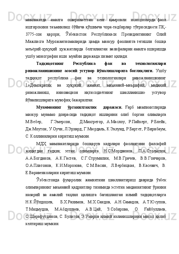 мамлакатда     амалга     оширилаётган     кенг     қамровли     ислоҳотларда   фаол
иштирокини   таъминлаш   бўйича   қўшимча   чора-тадбирлар   тўғрисида»ги   ПҚ-
3775-сон   қарори,   Ўзбекистон   Республикаси   Президентининг   Олий
Мажлисга   Мурожаатномаларида   ҳамда   мазкур   фаолиятга тегишли   бошқа
меъёрий-ҳуқуқий  ҳужжатларда  белгиланган  вазифаларни амалга оширишда
ушбу монография иши  муайян даражада хизмат қилади.
Тадқиқотнинг     Республика     фан     ва     технологиялари
ривожланишининг   асосий   устувор   йўналишларига   боғлиқлиги.   Ушбу
тадқиқот     республика     фан     ва     технологиялари     ривожланишининг
I.»Демократик     ва     ҳуқуқий     жамият,     маънавий–маърифий,     маданий
ривожланиш,     инновацион     иқтисодиётнинг     шаклланиши»     устувор
йўналишларига мувофиқ бажарилган.
Муаммонинг     ўрганилганлик     даражаси.   Ғарб   мамлакатларида
мазкур   муаммо   доирасида   тадқиқот   ишларини   олиб   борган   олимларга
М.Вебер,       Г.Эмерсон,       Д.Макгрегор,   А.Маслоу,   Р.Пайкерт,   Р.Блейк,
Дж.Моутон, У.Оучи, Л.Эрхард, Г.Мюрдаль, К.Эклунд, Р.Бартет, Р.Бирнбаум,
С. Коллини ларни киритиш мумкин.
МДҲ   мамлакатларида   бошқарув   кадрлари   фаолиятини   фалсафий
жиҳатдан   тадқиқ   этган   олимларга   Н.С.Мордвинов,   П.А.Столыпин,
А.А.Богданов,   А.К.Гастев,   С.Г.Струмилин,   М.В.Грачев,   В.В.Гончаров,
О.А.Платонов,   К.И.Морозова,   С.М.Васин,   Л.Вербицкая,   В.Касевич,   В.
Е.Варавенко ларни киритиш мумкин. 
Ўзбекстонда   фуқаролик   жамиятини   шакллантириш   даврида   ўзбек
олимларининг маънавий қадриятлар тизимида эстетик маданиятнинг ўрнини
назарий   ва   амалий   таҳлил   қилишга   бағишланган   илмий   тадқиқотларга
Н.К.Йўлдошев,     Б.Х.Рахимов,   М.Х.Саидов,   А.Н.Самадов,   А.Т.Юсупов,
Т.Маҳмудов,   М.Абдуллаев,   А.В.Цай,   З.Собирова,   О.   Ғайбуллаев,
О.Шарафутдинов, С. Булатов, Э.Умаров илмий изланишларини мисол қилиб
келтириш мумкин.