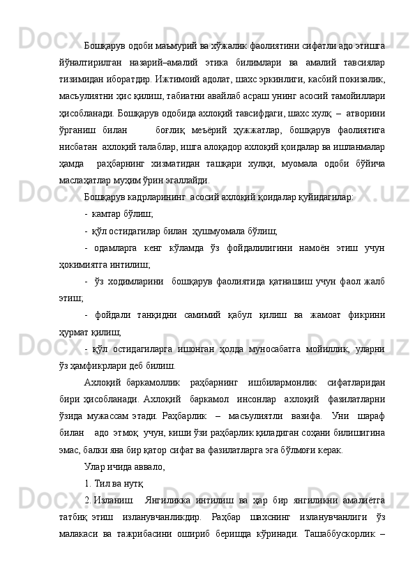 Бошқарув одоби маъмурий ва хўжалик фаолиятини сифатли адо этишга
йўналтирилган     назарий–амалий     этика     билимлари     ва     амалий     тавсиялар
тизимидан иборатдир. Ижтимоий адолат, шахс эркинлиги, касбий покизалик,
масъулиятни ҳис қилиш, табиатни авайлаб асраш унинг асосий тамойиллари
ҳисобланади. Бошқарув одобида ахлоқий тавсифдаги, шахс хулқ  –  атворини
ўрганиш   билан         боғлиқ   меъёрий   ҳужжатлар,   бошқарув   фаолиятига
нисбатан  ахлоқий талаблар, ишга алоқадор ахлоқий қоидалар ва ишланмалар
ҳамда     раҳбарнинг   хизматидан   ташқари   хулқи,   муомала   одоби   бўйича
маслаҳатлар муҳим ўрин эгаллайди.
Бошқарув кадрларининг  асосий ахлоқий қоидалар қуйидагилар:
-  камтар бўлиш;
-  қўл остидагилар билан  ҳушмуомала бўлиш;
-     одамларга     кенг     кўламда     ўз     фойдалилигини     намоён     этиш     учун
ҳокимиятга интилиш;
-     ўз   ходимларини     бошқарув   фаолиятида   қатнашиш   учун   фаол   жалб
этиш;
-     фойдали     танқидни     самимий     қабул     қилиш     ва     жамоат     фикрини
ҳурмат қилиш;
-  қўл  остидагиларга  ишонган  ҳолда  муносабатга  мойиллик,  уларни
ўз ҳамфикрлари деб билиш.
Ахлоқий   баркамоллик     раҳбарнинг     ишбилармонлик     сифатларидан
бири   ҳисобланади.   Ахлоқий     баркамол     инсонлар     ахлоқий     фазилатларни
ўзида   мужассам   этади.   Раҳбарлик     –     масъулиятли     вазифа.     Уни     шараф
билан    адо  этмоқ  учун, киши ўзи раҳбарлик қиладиган соҳани билишигина
эмас, балки яна бир қатор сифат ва фазилатларга эга бўлмоғи керак.
Улар ичида аввало, 
1. Тил ва нутқ  
2. Изланиш.     Янгиликка   интилиш   ва   ҳар   бир   янгиликни   амалиётга
татбиқ   этиш     изланувчанликдир.     Раҳбар     шахснинг     изланувчанлиги     ўз
малакаси  ва  тажрибасини  ошириб  беришда  кўринади.  Ташаббускорлик  –