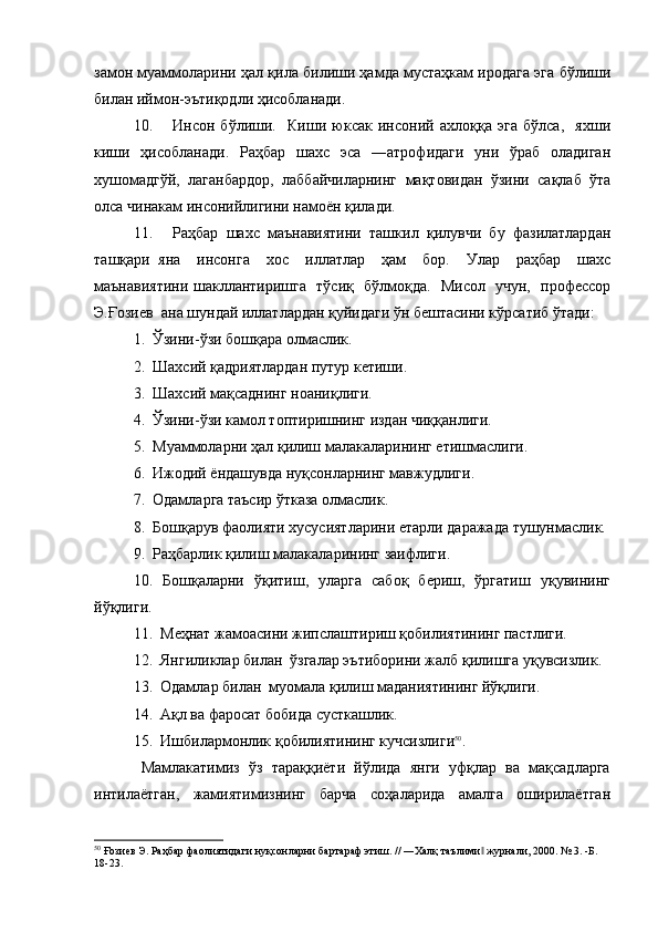 замон муаммоларини ҳал қила билиши ҳамда мустаҳкам иродага эга бўлиши
билан иймон-эътиқодли ҳисобланади.
10. Инсон   бўлиши.     Киши   юксак   инсоний   ахлоққа   эга   бўлса,     яхши
киши   ҳисобланади.   Раҳбар   шахс   эса   ―атрофидаги   уни   ўраб   оладиган
хушомадгўй,   лаганбардор,   лаббайчиларнинг   мақтовидан   ўзини   сақлаб   ўта
олса чинакам инсонийлигини намоён қилади.
11. Раҳбар   шахс   маънавиятини   ташкил   қилувчи   бу   фазилатлардан
ташқари   яна     инсонга     хос     иллатлар     ҳам     бор.     Улар     раҳбар     шахс
маънавиятини шакллантиришга   тўсиқ   бўлмоқда.   Мисол   учун,   профессор
Э.Ғозиев  ана шундай иллатлардан қуйидаги ўн бештасини кўрсатиб ўтади: 
1.  Ўзини-ўзи бошқара олмаслик.
2.  Шахсий қадриятлардан путур кетиши.
3.  Шахсий мақсаднинг ноаниқлиги.
4.  Ўзини-ўзи камол топтиришнинг издан чиққанлиги.
5.  Муаммоларни ҳал қилиш малакаларининг етишмаслиги.
6.  Ижодий ёндашувда нуқсонларнинг мавжудлиги.
7.  Одамларга таъсир ўтказа олмаслик.
8.  Бошқарув фаолияти хусусиятларини етарли даражада тушунмаслик. 
9.  Раҳбарлик қилиш малакаларининг заифлиги.
10.   Бошқаларни   ўқитиш,   уларга   сабоқ   бериш,   ўргатиш   уқувининг
йўқлиги. 
11.  Меҳнат жамоасини жипслаштириш қобилиятининг пастлиги.
12.  Янгиликлар билан  ўзгалар эътиборини жалб қилишга уқувсизлик.
13.  Одамлар билан  муомала қилиш маданиятининг йўқлиги.
14.  Ақл ва фаросат бобида сусткашлик.
15.  Ишбилармонлик қобилиятининг кучсизлиги 50
.
Мамлакатимиз  ўз  тараққиёти  йўлида  янги  уфқлар  ва  мақсадларга
интилаётган,     жамиятимизнинг     барча     соҳаларида     амалга     оширилаётган
50
 Ғозиев Э. Раҳбар фаолиятидаги нуқсонларни бартараф этиш. // ―Халқ таълими  журнали, 2000. № 3. -Б. ‖
18-23.   